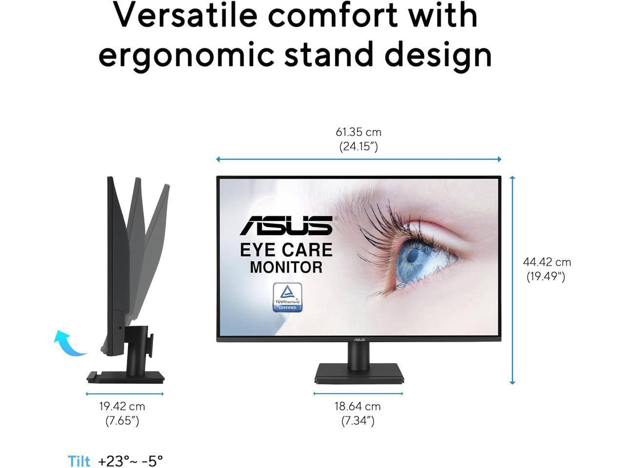 Versatile comfort with ergonomic stand design

ASUS EYE CARE MONITOR

61.35 cm (24.15")
44.42 cm (19.49")
19.42 cm (7.65")
18.64 cm (7.34")

Tilt +23° ~ -5°

TÜV Rheinland Certified