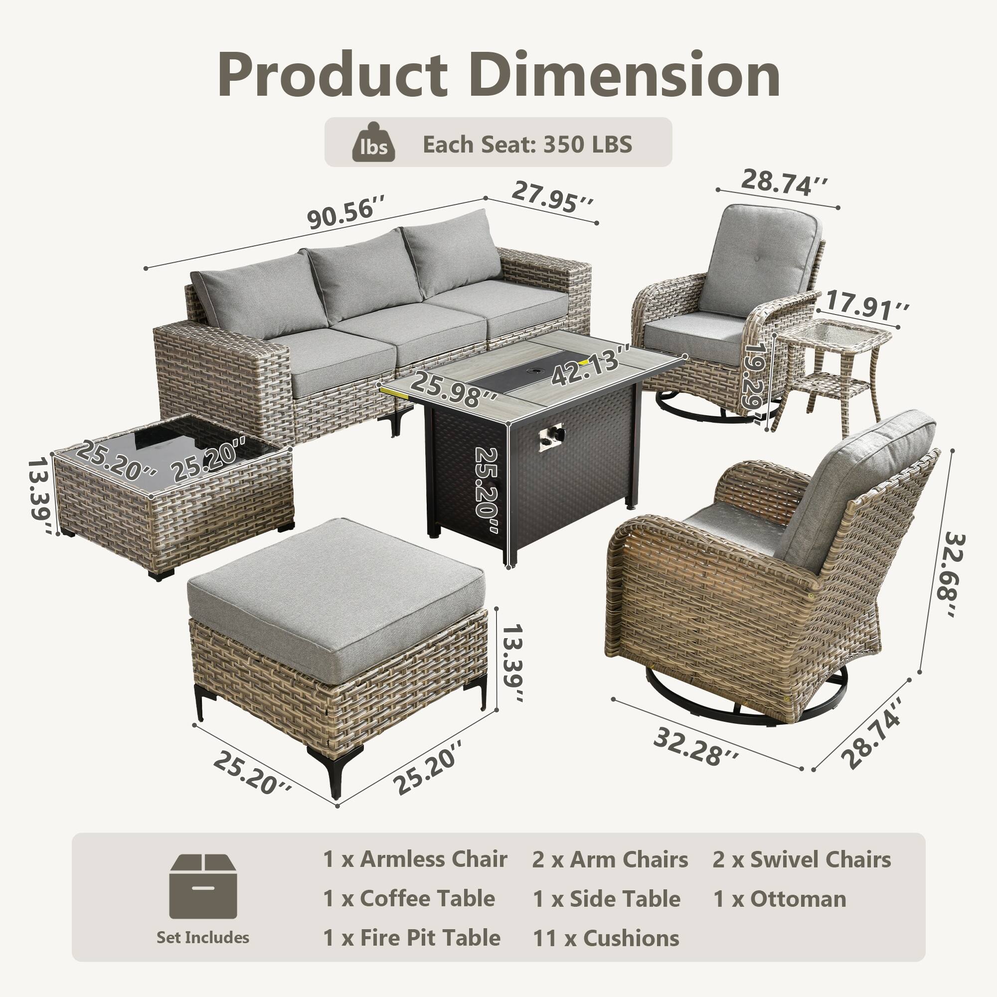Product Dimension

Each Seat: 350 LBS

- Sofa: 90.56" x 27.95" x 25.98"
- Armless Chair: 25.20" x 25.20" x 13.39"
- Arm Chairs: 28.74" x 17.91" x 32.68"
- Swivel Chairs: 32.28" x 28.74" x 13.39"
- Coffee Table: 42.13" x 25.20" x 25.20"
- Side Table: 25.20" x 25.20" x 13.39"
- Ottoman: 25.20" x 25.20" x 13.39"
- Fire Pit Table: 25.98" x 25.20" x 13.39"

Set Includes:
- 1 x Armless Chair
- 2 x Arm Chairs
- 2 x Swivel Chairs
