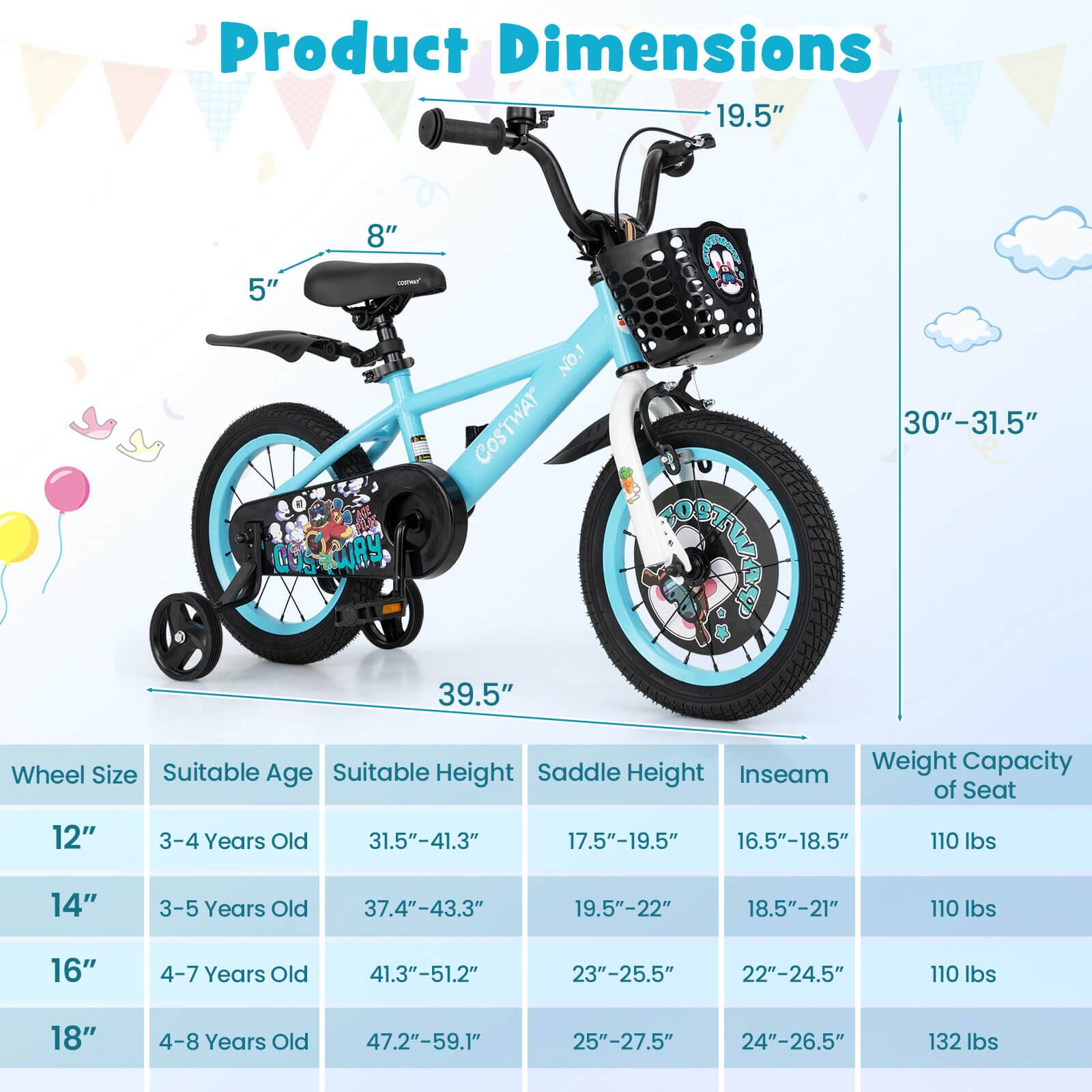 Product Dimensions

- 19.5"
- 8"
- 5"
- 30"-31.5"
- 39.5"

Wheel Size | Suitable Age | Suitable Height | Saddle Height | Inseam | Weight Capacity of Seat
--- | --- | --- | --- | --- | ---
12" | 3-4 Years Old | 31.5"-41.3" | 17.5"-19.5" | 16.5"-18.5" | 110 lbs
14" | 3-5 Years Old | 37.4"-43.3" | 19.5"-22" | 18.5"-21" | 110 lbs
16" | 4-7 Years Old | 41.3"-51.2" | 23"-25.5" | 22"-24.5" | 110 lbs
18" | 4-8 Years Old | 47.2"-59.1" | 25"-27.5" | 24"-