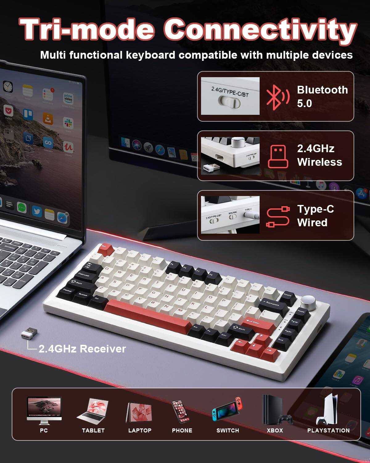 Tri-mode Connectivity  
Multi functional keyboard compatible with multiple devices  

- Bluetooth 5.0  
- 2.4GHz Wireless  
- Type-C Wired  

2.4GHz Receiver  

Compatible with:  
- PC  
- TABLET  
- LAPTOP  
- PHONE  
- SWITCH  
- XBOX  
- PLAYSTATION