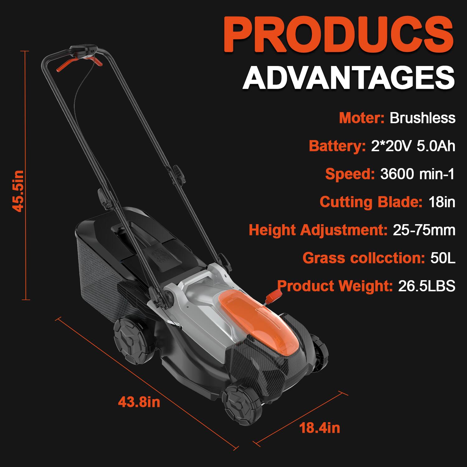 PRODUCS ADVANTAGES  
Motor: Brushless  
Battery: 2*20V 5.0Ah  
Speed: 3600 min-1  
Cutting Blade: 18in  
Height Adjustment: 25-75mm  
Grass collection: 50L  
Product Weight: 26.5LBS  
Dimensions: 45.5in x 43.8in x 18.4in