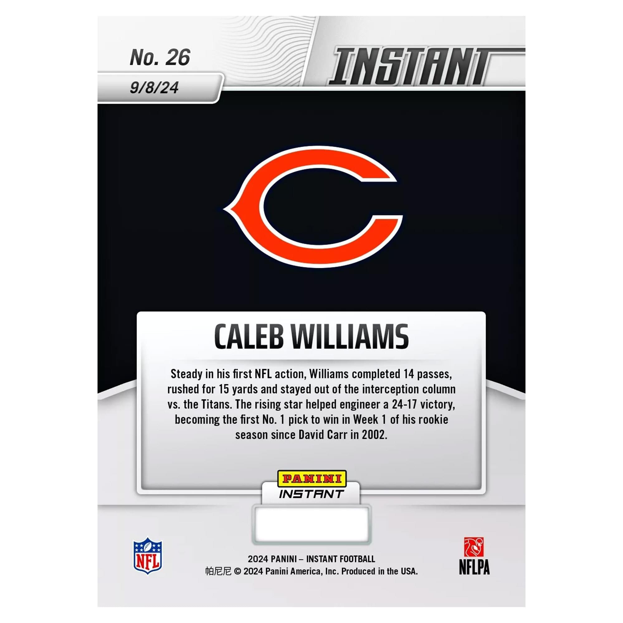 No. 26  
9/8/24  

CALEB WILLIAMS  

Steady in his first NFL action, Williams completed 14 passes, rushed for 15 yards and stayed out of the interception column vs. the Titans. The rising star helped engineer a 24-17 victory, becoming the first No. 1 pick to win in Week 1 of his rookie season since David Carr in 2002.  

PANINI INSTANT NFL 2024  
PANINI INSTANT FOOTBALL  

2024 Panini America, Inc. Produced in the USA.  
NFLPA