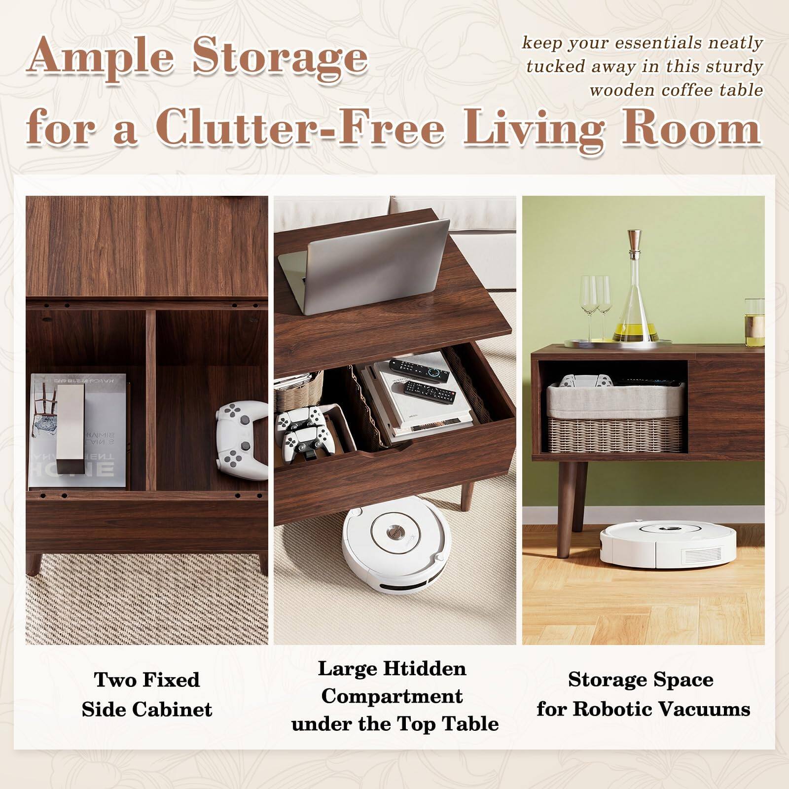 Keep your essentials neatly tucked away in this sturdy wooden coffee table for a Clutter-Free Living Room. 

- Two Fixed Side Cabinet
- Large Hidden Compartment under the Top Table
- Storage Space for Robotic Vacuums