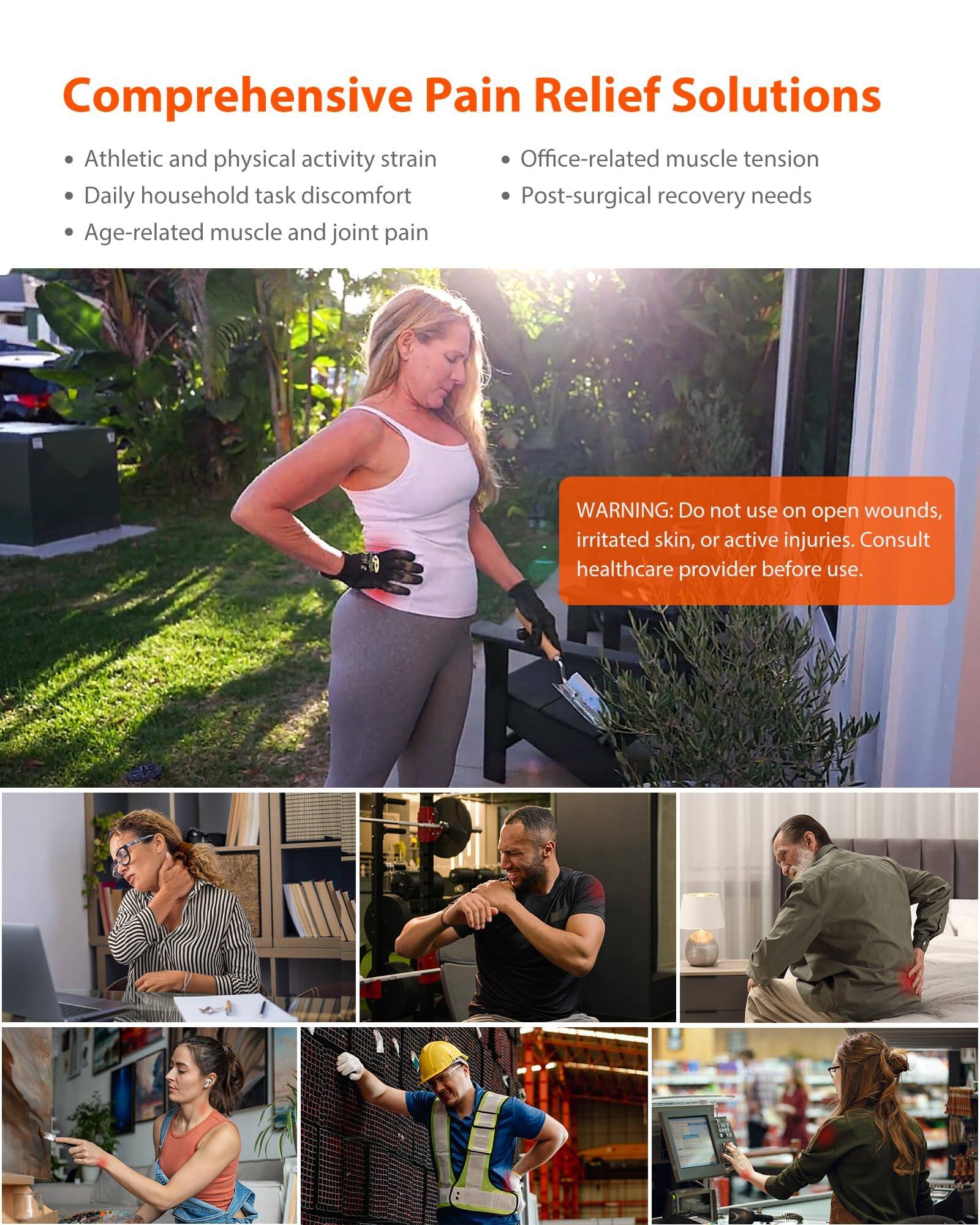 Comprehensive Pain Relief Solutions

Athletic and physical activity strain
Office-related muscle tension
Daily household task discomfort
Post-surgical recovery needs
Age-related muscle and joint pain

WARNING: Do not use on open wounds, irritated skin, or active injuries. Consult healthcare provider before use.