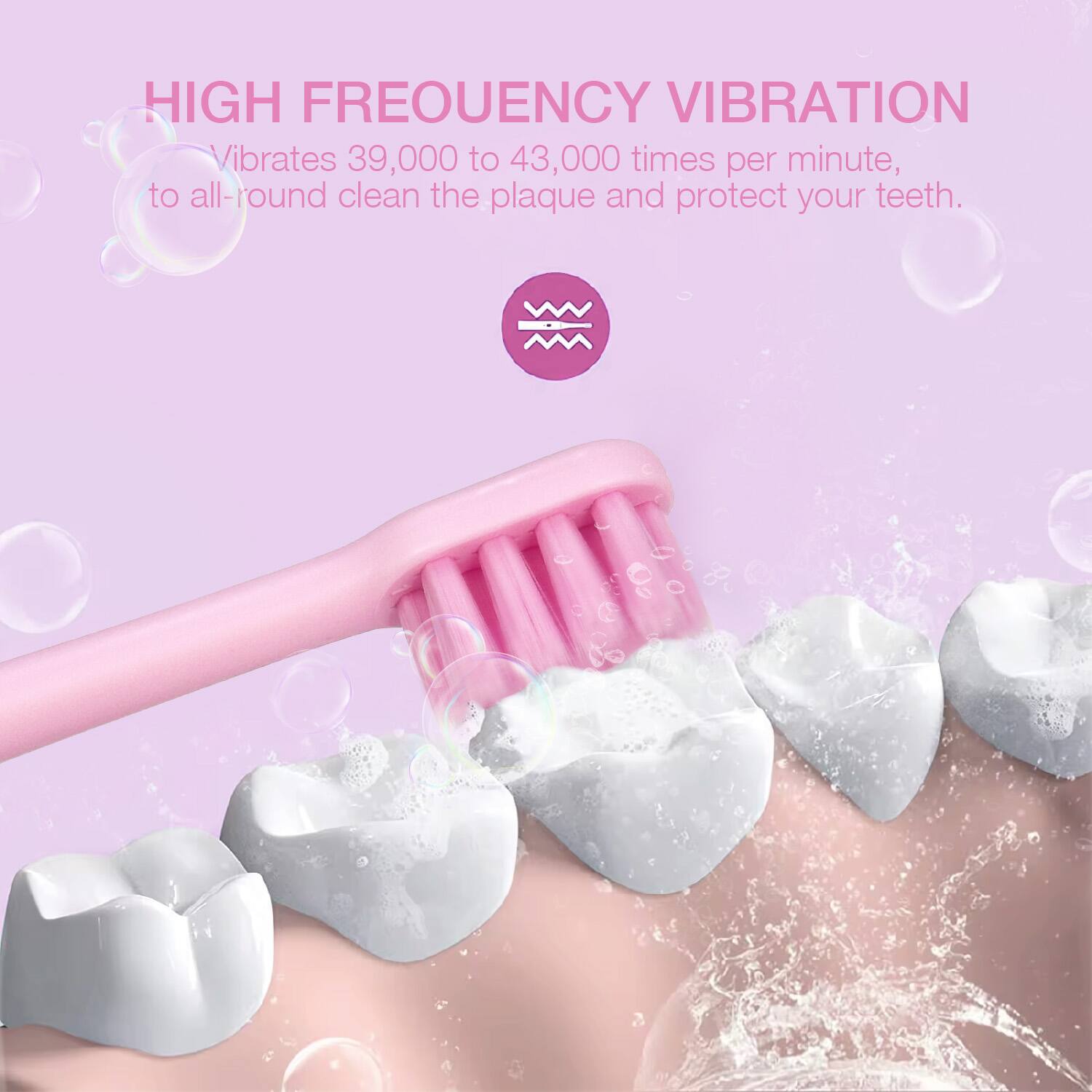 HIGH FREQUENCY VIBRATION  
Vibrates 39,000 to 43,000 times per minute, to all-round clean the plaque and protect your teeth.