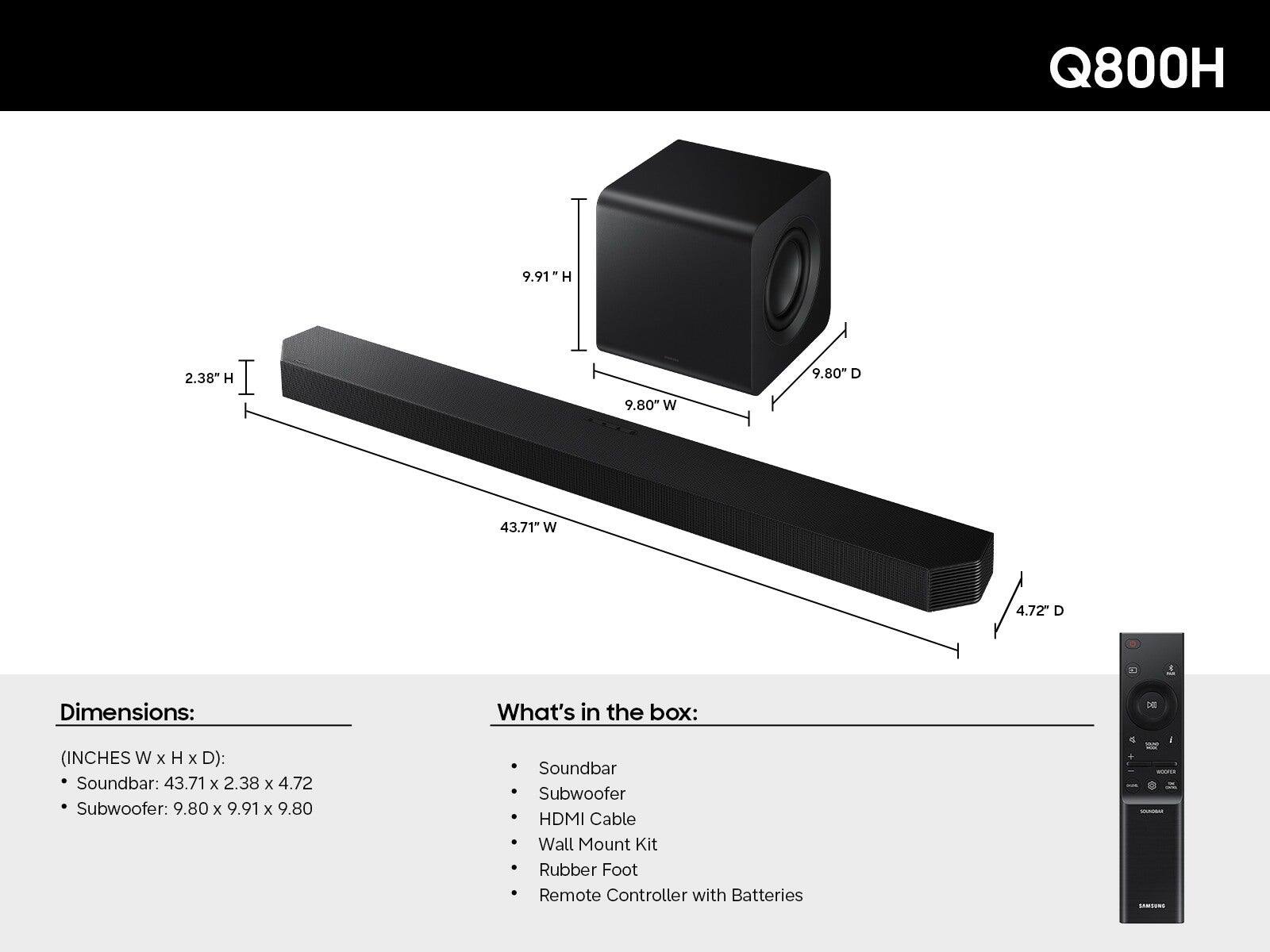 Q800H

Dimensions:  
(INCHES W x H x D):  
- Soundbar: 43.71 x 2.38 x 4.72  
- Subwoofer: 9.80 x 9.91 x 9.80  

What's in the box:  
- Soundbar  
- Subwoofer  
- HDMI Cable  
- Wall Mount Kit  
- Rubber Foot  
- Remote Controller with Batteries