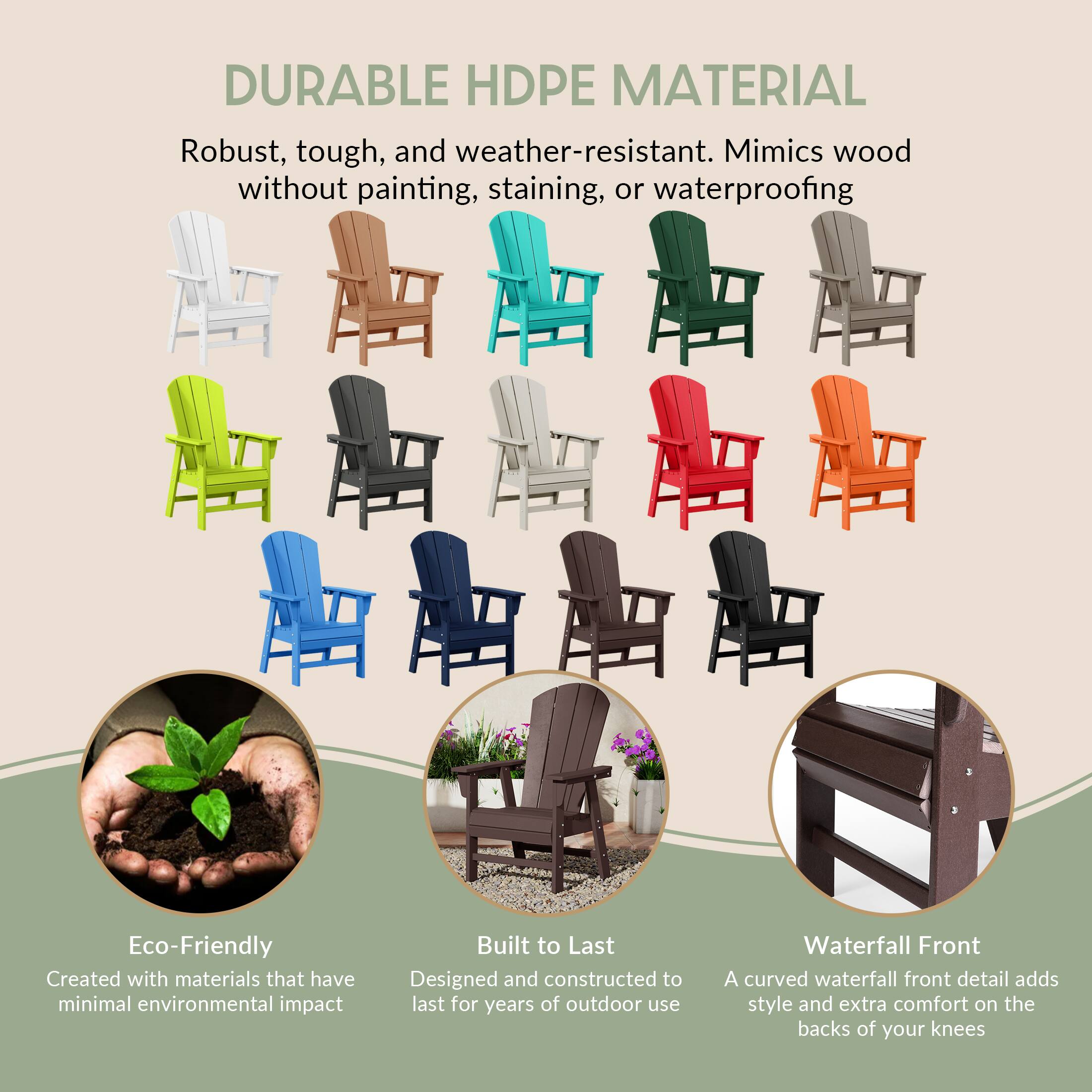 DURABLE HDPE MATERIAL  
Robust, tough, and weather-resistant. Mimics wood without painting, staining, or waterproofing

Eco-Friendly  
Created with materials that have minimal environmental impact

Built to Last  
Designed and constructed to last for years of outdoor use

Waterfall Front  
A curved waterfall front detail adds style and extra comfort on the backs of your knees