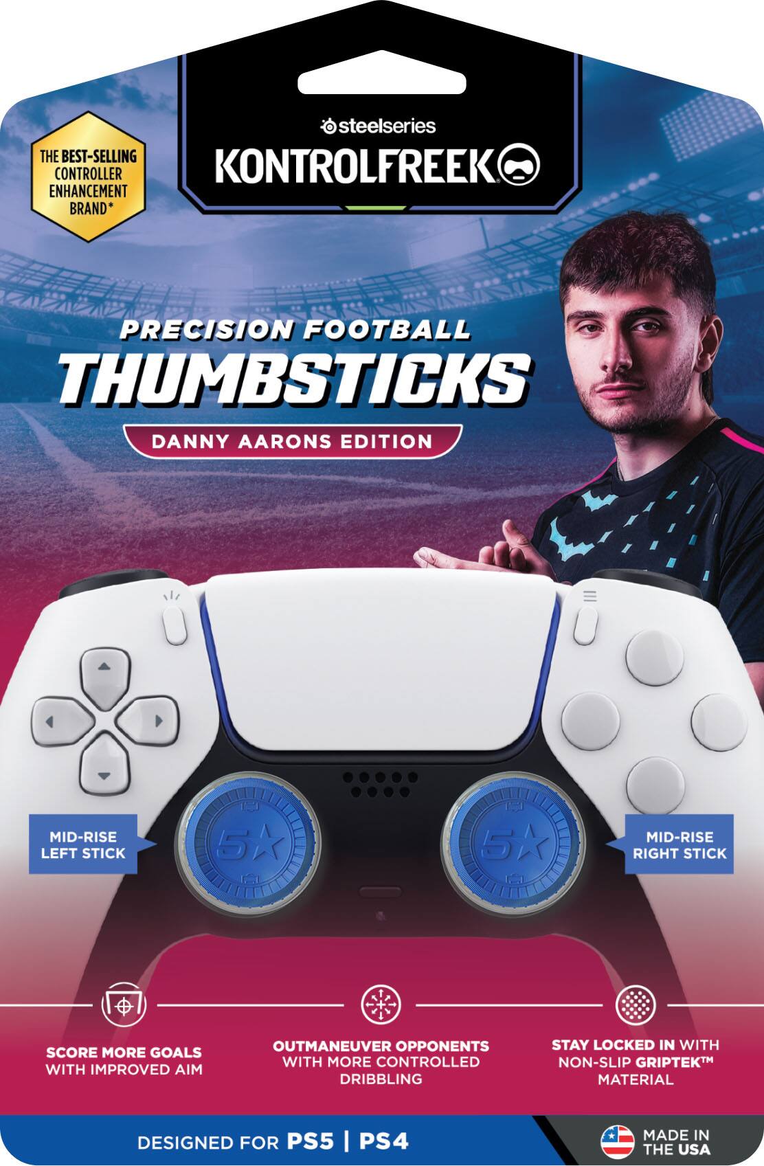 SteelSeries: The Best-Selling Controller Enhancement Brand

KONTROLFREEK

Precision Football Thumbsticks
Danny Aarons Edition

Mid-Rise Left Stick
Mid-Rise Right Stick

Score More Goals with Improved Aim
Outmaneuver Opponents with More Controlled Dribbling
Stay Locked In with Non-Slip GripTek™ Material

Designed for PS5 | PS4

Made in the USA