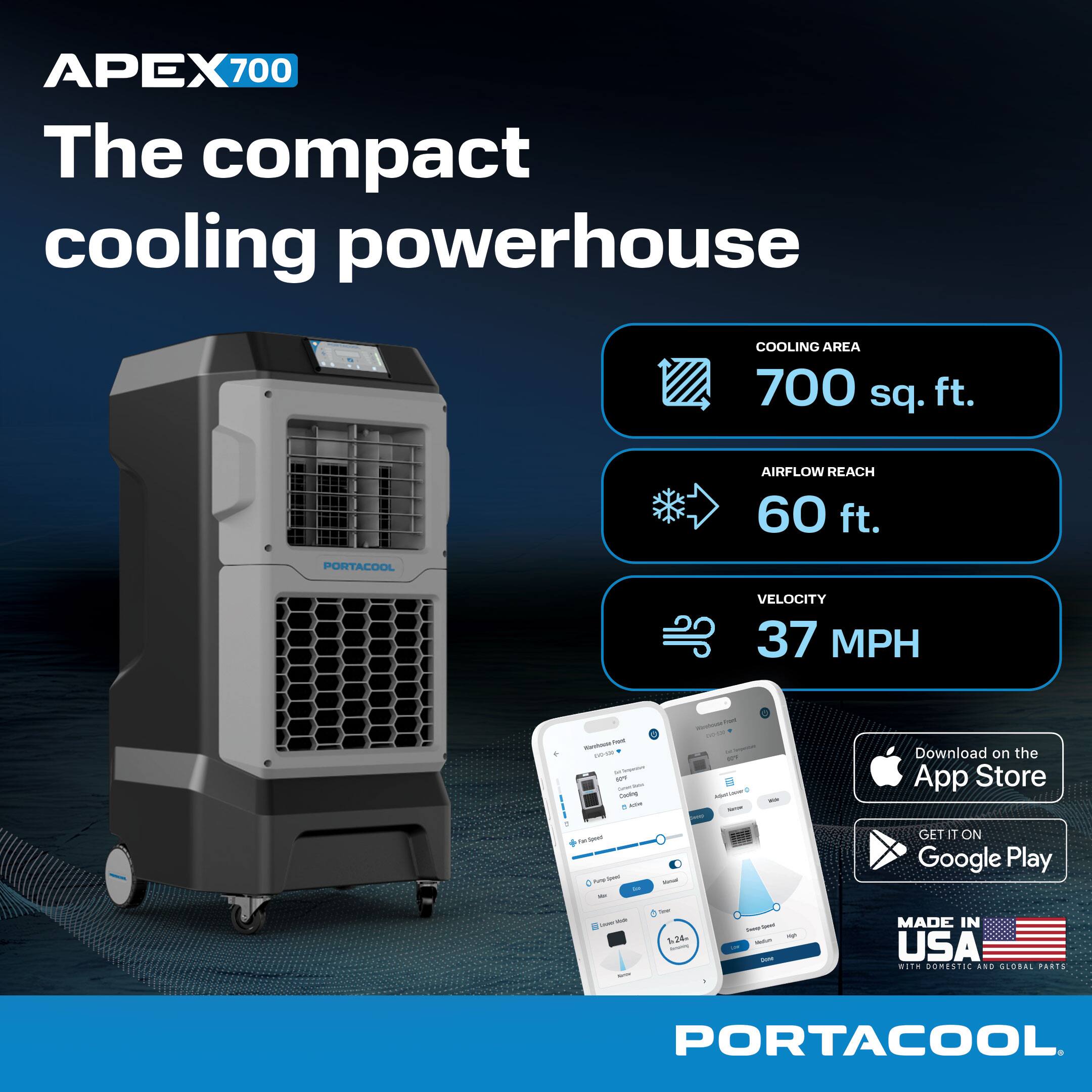 APEX 700  
The compact cooling powerhouse  

COOLING AREA: 700 sq. ft.  
AIRFLOW REACH: 60 ft.  
VELOCITY: 37 MPH  

Download on the App Store  
GET IT ON Google Play  

MADE IN USA with domestic and global parts  

PORTACOOL