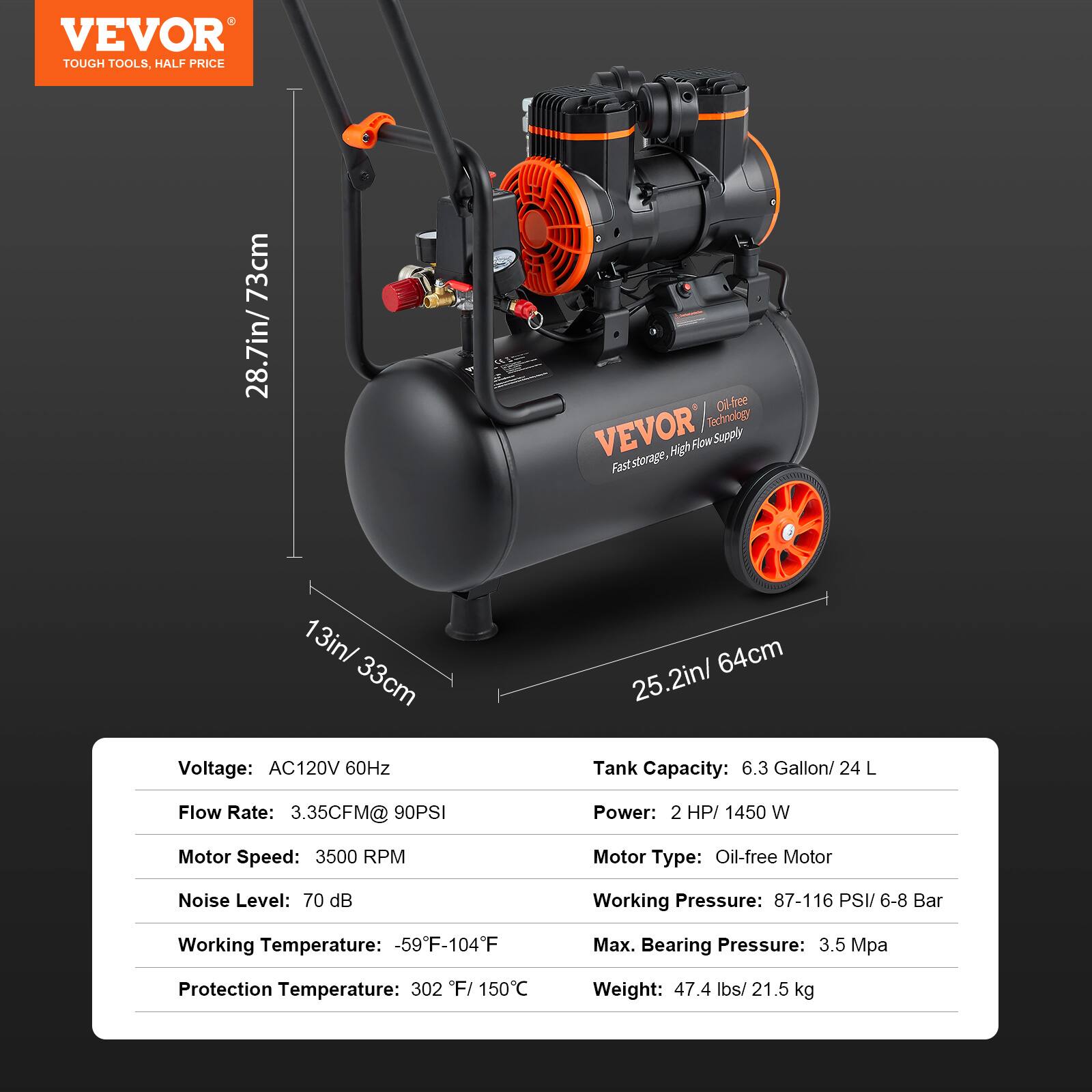 VEVOR TOUGH TOOLS, HALF PRICE

73cm 28.7in

Oil-free VEVOR Technology Flow Supply

13in/ 33cm

Voltage: AC120V 60Hz

25.2in/ 64cm

Tank Capacity: 6.3 Gallon/ 24 L

Flow Rate: 3.35CFM@ 90PSI

Power: 2 HP/ 1450 W

Motor Speed: 3500 RPM

Motor Type: Oil-free Motor

Noise Level: 70 dB

Working Pressure: 87-116 PSI/ 6-8 Bar

Working Temperature: -59F-104F

Max. Bearing Pressure: 3.5 Mpa

Protection Temperature: 302 F/ 150C

Weight: 47.4 lbs/ 21.5 kg