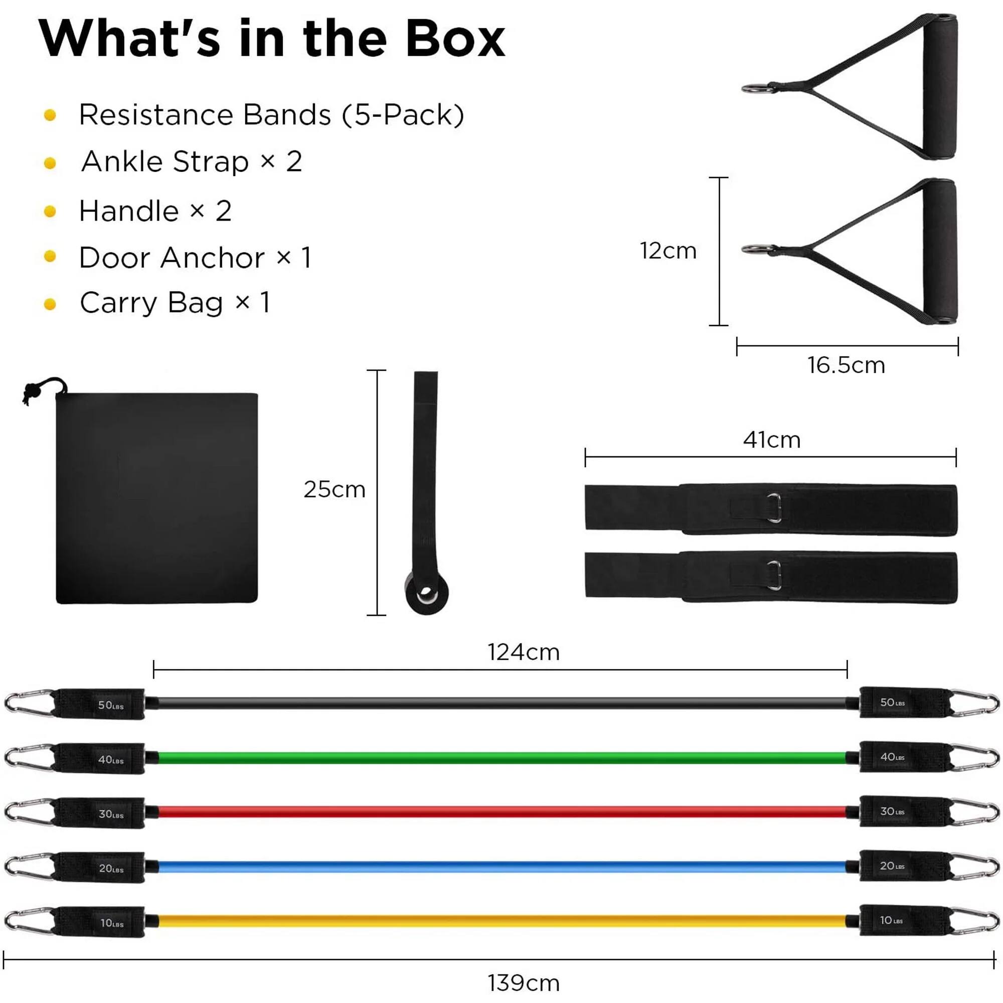 What's in the Box

- Resistance Bands (5-Pack)
- Ankle Strap x 2
- Handle x 2
- Door Anchor x 1
- Carry Bag x 1

Dimensions:
- Ankle Strap: 12cm x 16.5cm
- Handle: 41cm
- Door Anchor: 25cm
- Carry Bag: 124cm x 50cm
- Resistance Bands: 139cm (50lbs, 40lbs, 30lbs, 20lbs, 10lbs)