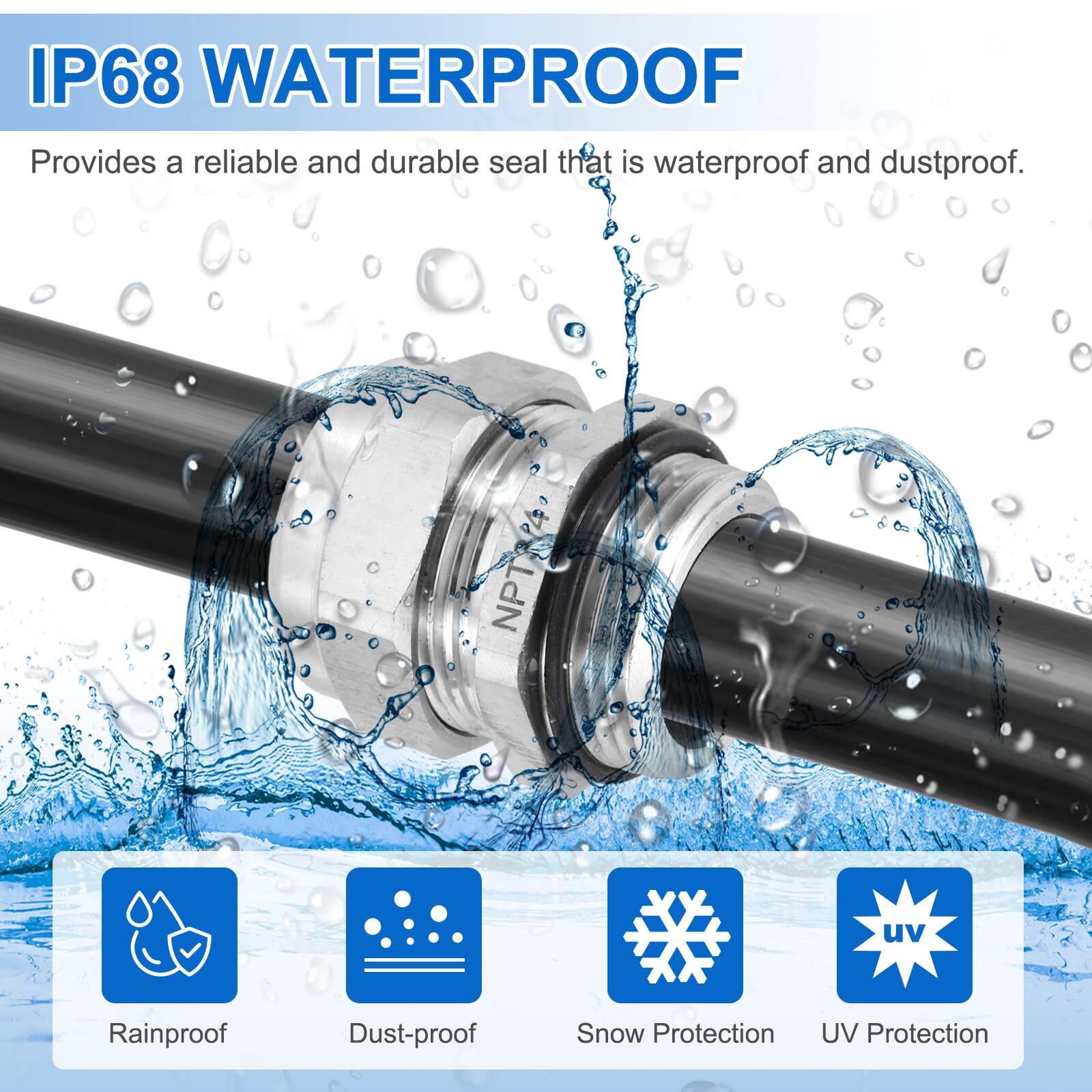 IP68 WATERPROOF  
Provides a reliable and durable seal that is waterproof and dustproof.  

NPT  
uv  
Rainproof  
Dust-proof  
Snow Protection  
UV Protection