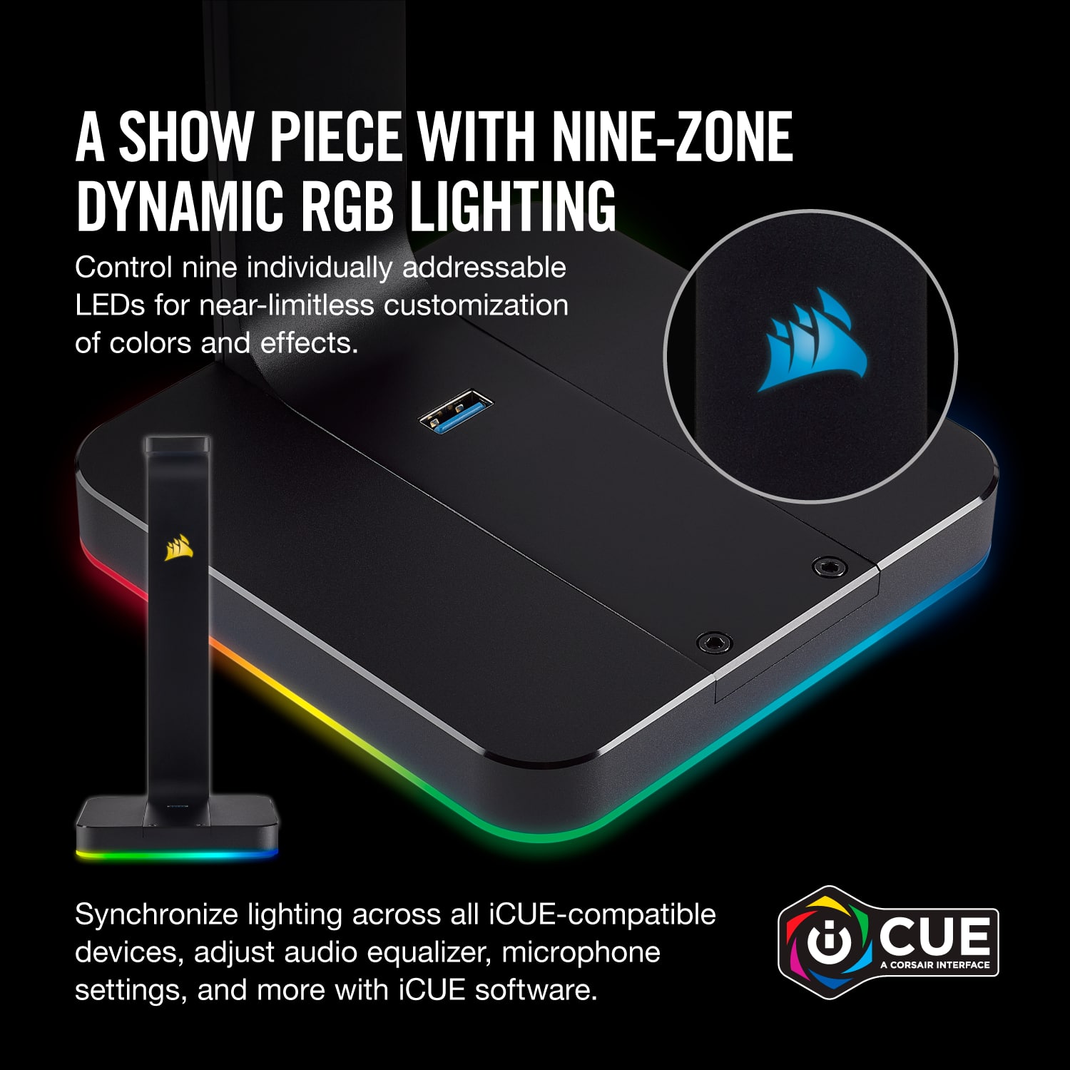 A show piece with nine-zone dynamic RGB lighting. Control nine individually addressable LEDs for near-limitless customization of colors and effects. Synchronize lighting across all iCUE-compatible devices, adjust audio equalizer, microphone settings, and more with iCUE software. CUE a Corsair interface.