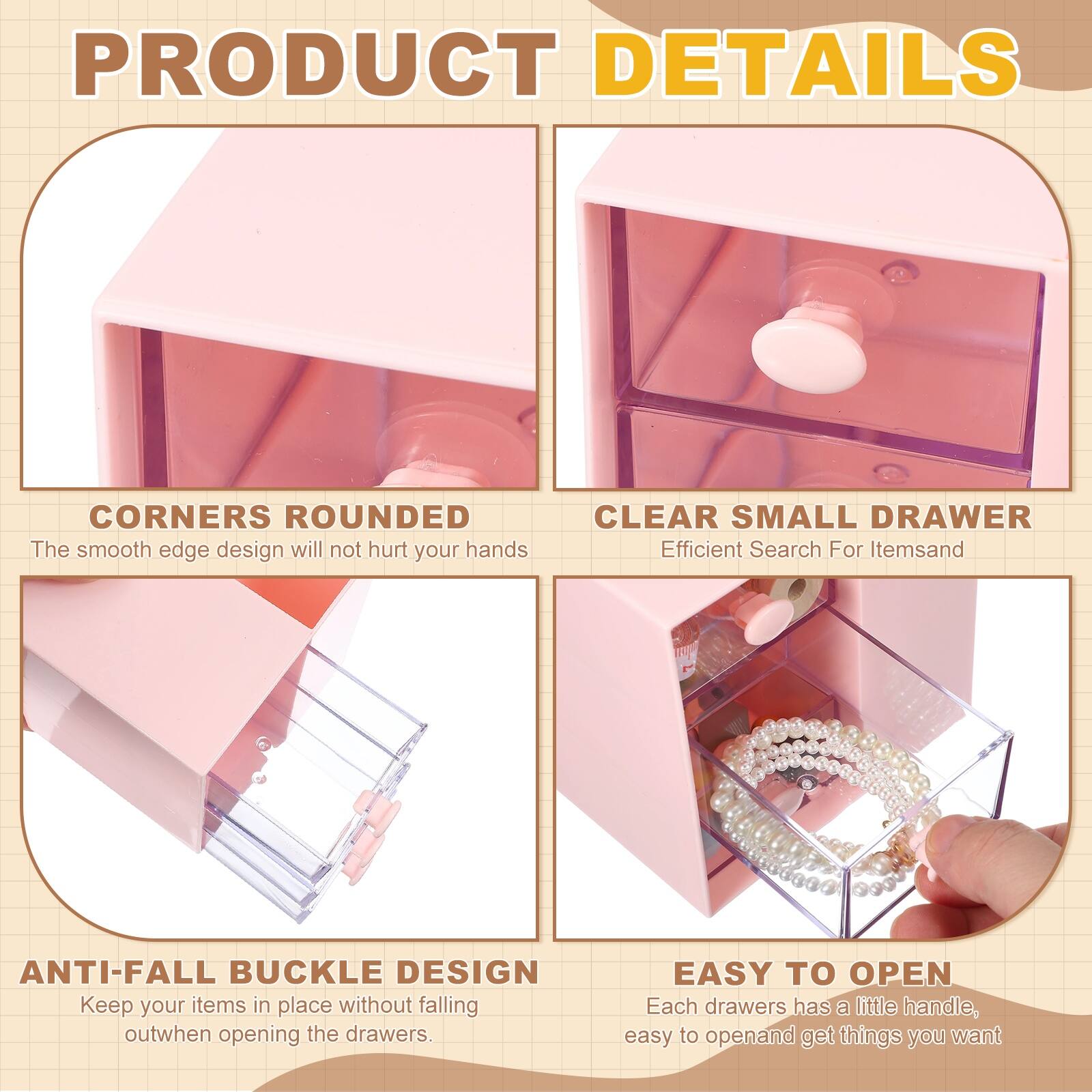 PRODUCT DETAILS

- CORNERS ROUNDED  
  The smooth edge design will not hurt your hands

- CLEAR SMALL DRAWER  
  Efficient Search For Items

- ANTI-FALL BUCKLE DESIGN  
  Keep your items in place without falling out when opening the drawers

- EASY TO OPEN  
  Each drawer has a little handle, easy to open and get things you want