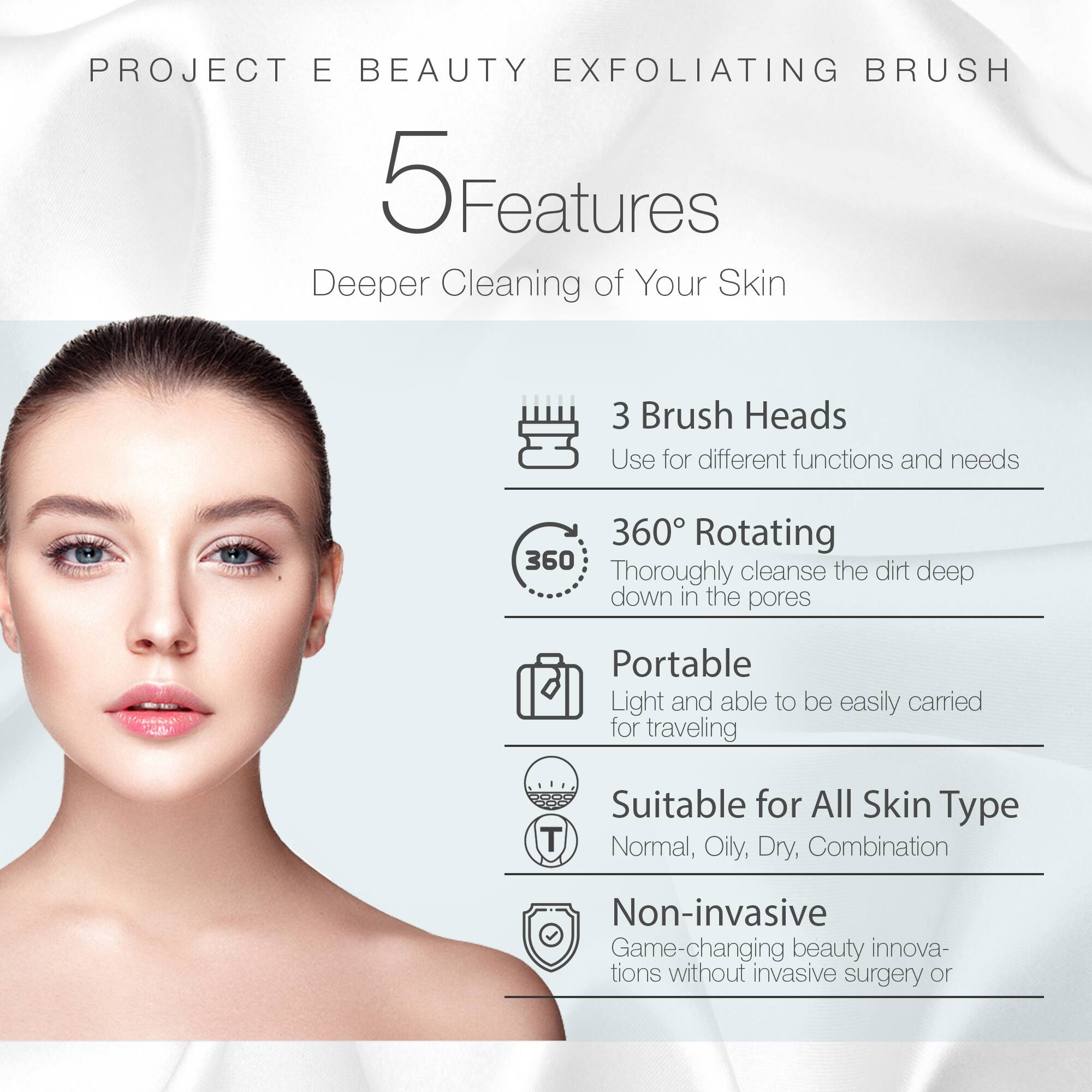 PROJECT E BEAUTY EXFOLIATING BRUSH

5 Features
Deeper Cleaning of Your Skin

3 Brush Heads
Use for different functions and needs

360° Rotating
Thoroughly cleanse the dirt deep down in the pores

Portable
Light and able to be easily carried for traveling

Suitable for All Skin Type
Normal, Oily, Dry, Combination

Non-invasive
Game-changing beauty innovations without invasive surgery or