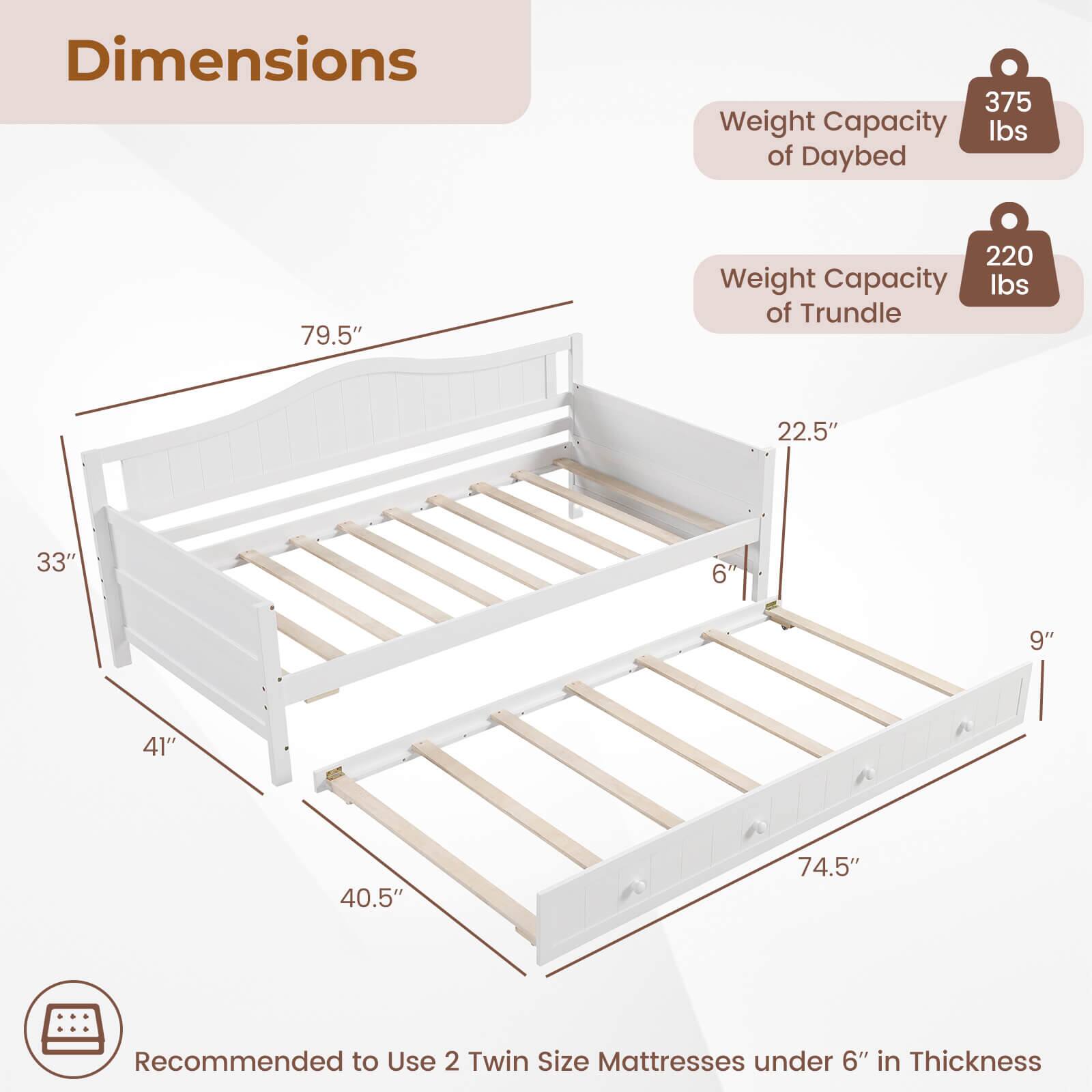 Dimensions: 375 lbs weight capacity of daybed, 79.5" in length, 220 lbs weight capacity of trundle, 22.5" in width, 33" in height, 9" in depth, 41" in width, 40.5" in length, 74.5" in height. Recommended to use two twin size mattresses under 6" in thickness.