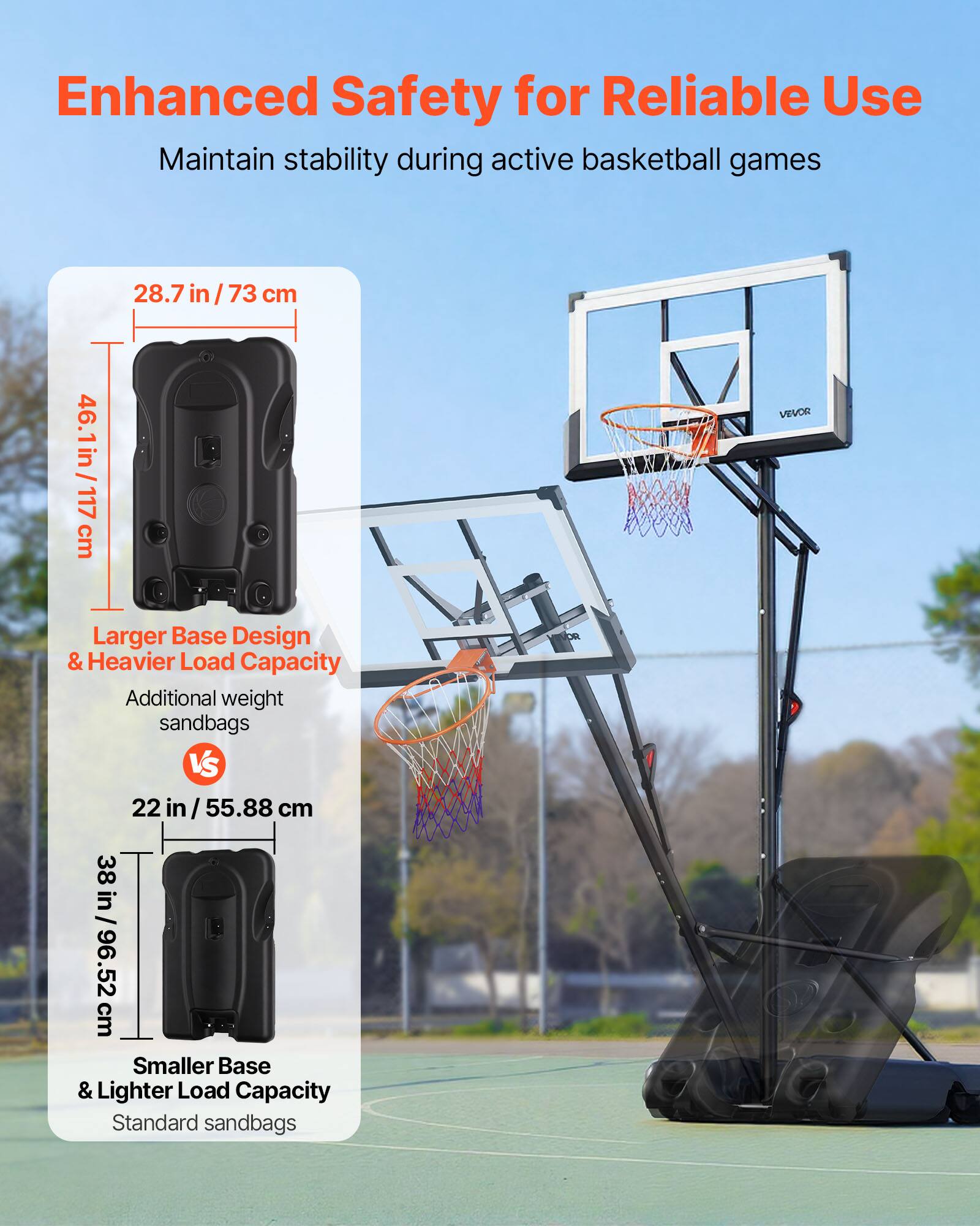 Enhanced Safety for Reliable Use  
Maintain stability during active basketball games  

Larger Base Design & Heavier Load Capacity  
Additional weight sandbags  
28.7 in / 73 cm  
46.1 in / 117 cm  

VS  

Smaller Base & Lighter Load Capacity  
Standard sandbags  
22 in / 55.88 cm  
38 in / 96.52 cm