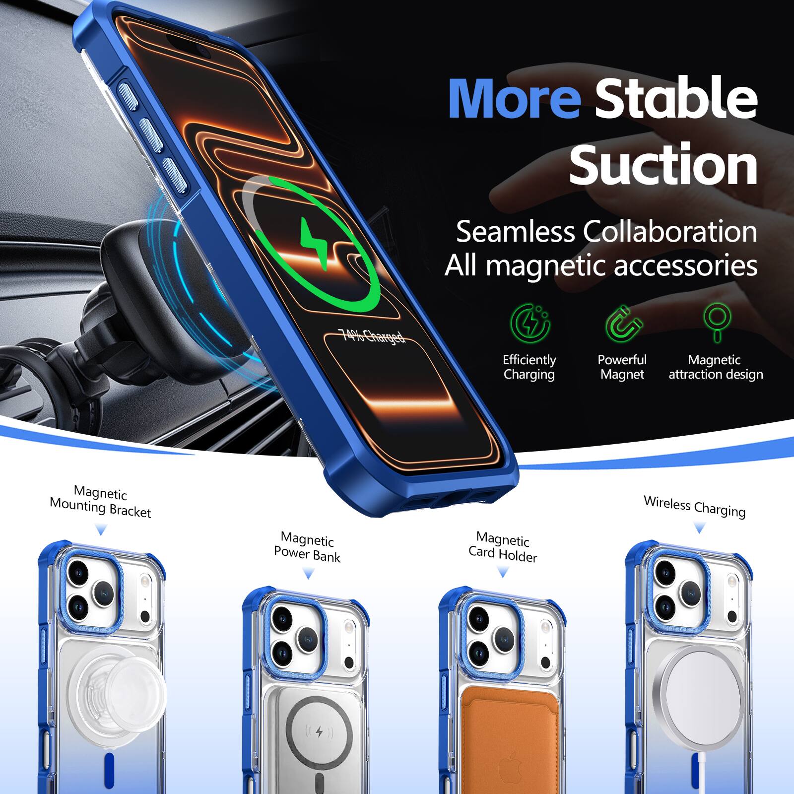 More Stable Suction  
Seamless Collaboration  
All magnetic accessories  

Efficiently Charging  
Powerful Magnetic  
Magnet attraction design  
Magnetic Mounting Bracket  
Magnetic Power Bank  
Magnetic Card Holder  
Wireless Charging
