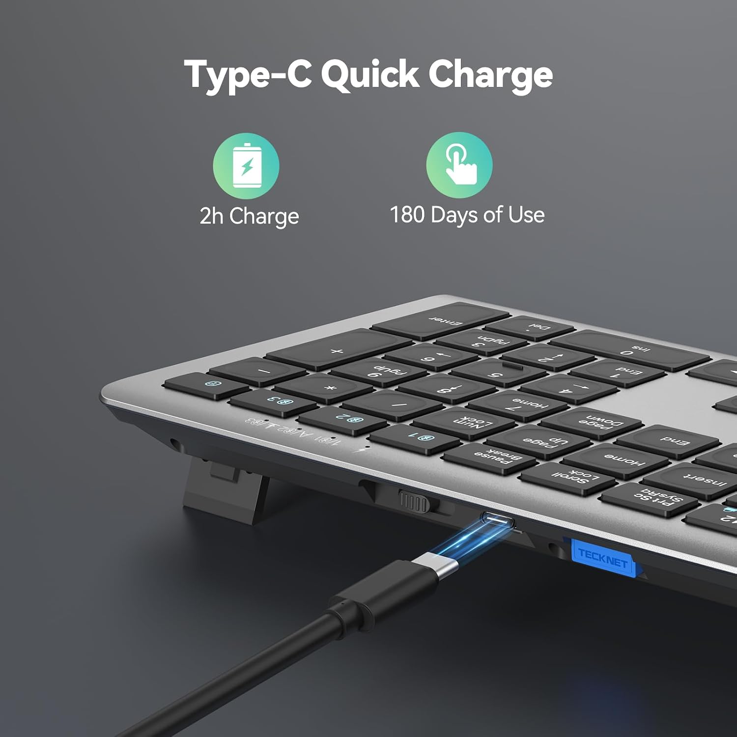 Type-C Quick Charge  
2h Charge  
180 Days of Use  
+ - * 03 103 2 F 182 A with  
Enter Del 3 PgDn SUI - 0 9 6 PgUp 5 4 End BF 4 1 / 7 Home Num DOWN L Page dn End Pause < Home Scroll Lock Insert SysRq 12 TECKNET
