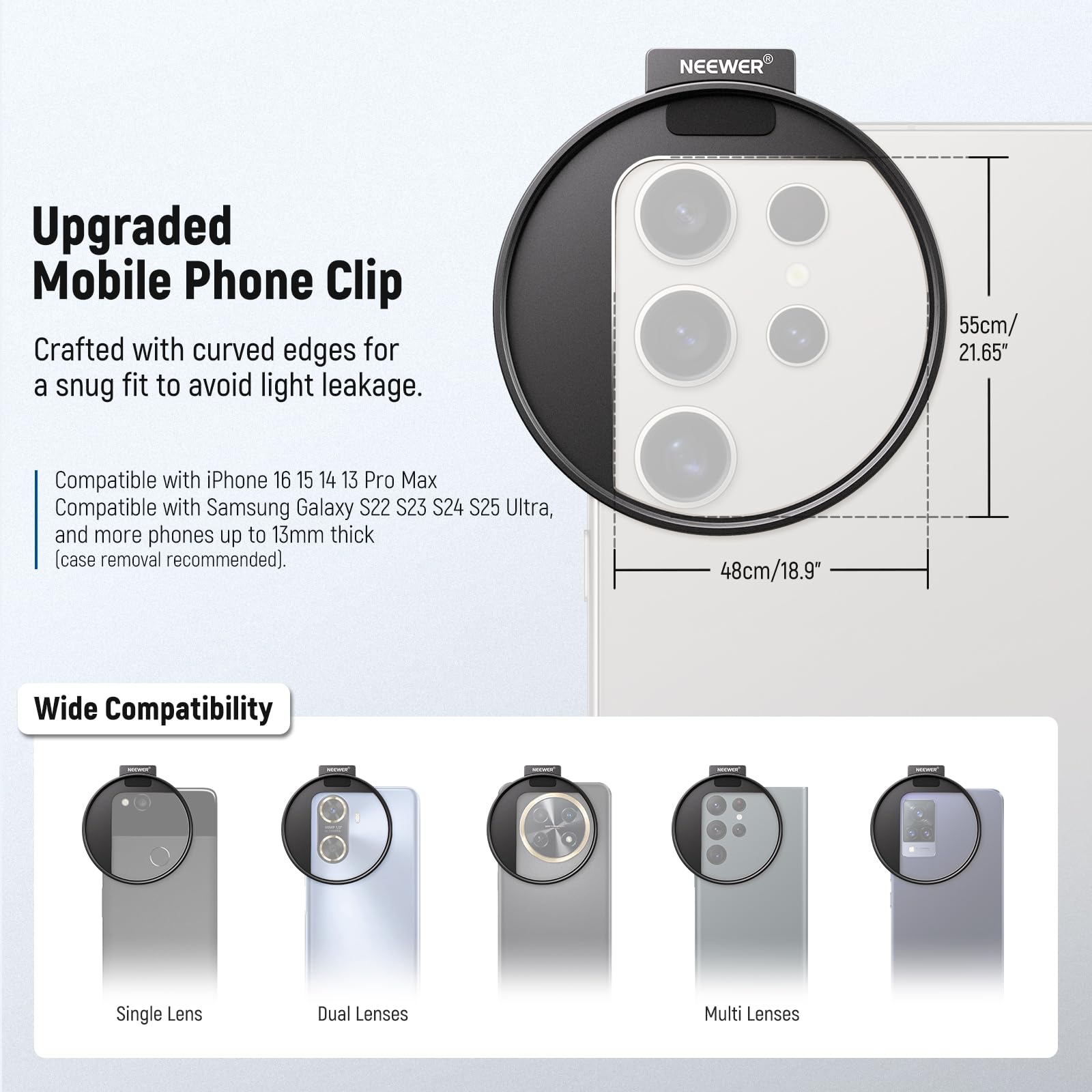 NEEWER Upgraded Mobile Phone Clip Crafted with curved edges for a snug fit to avoid light leakage. 55cm/ 21.65" Compatible with iPhone 16 15 14 13 Pro Max Compatible with Samsung Galaxy S22 S23 S24 S25 Ultra, and more phones up to 13mm thick (case removal recommended). 48cm/18.9" Wide Compatibility Single Lens Dual Lenses Multi Lenses