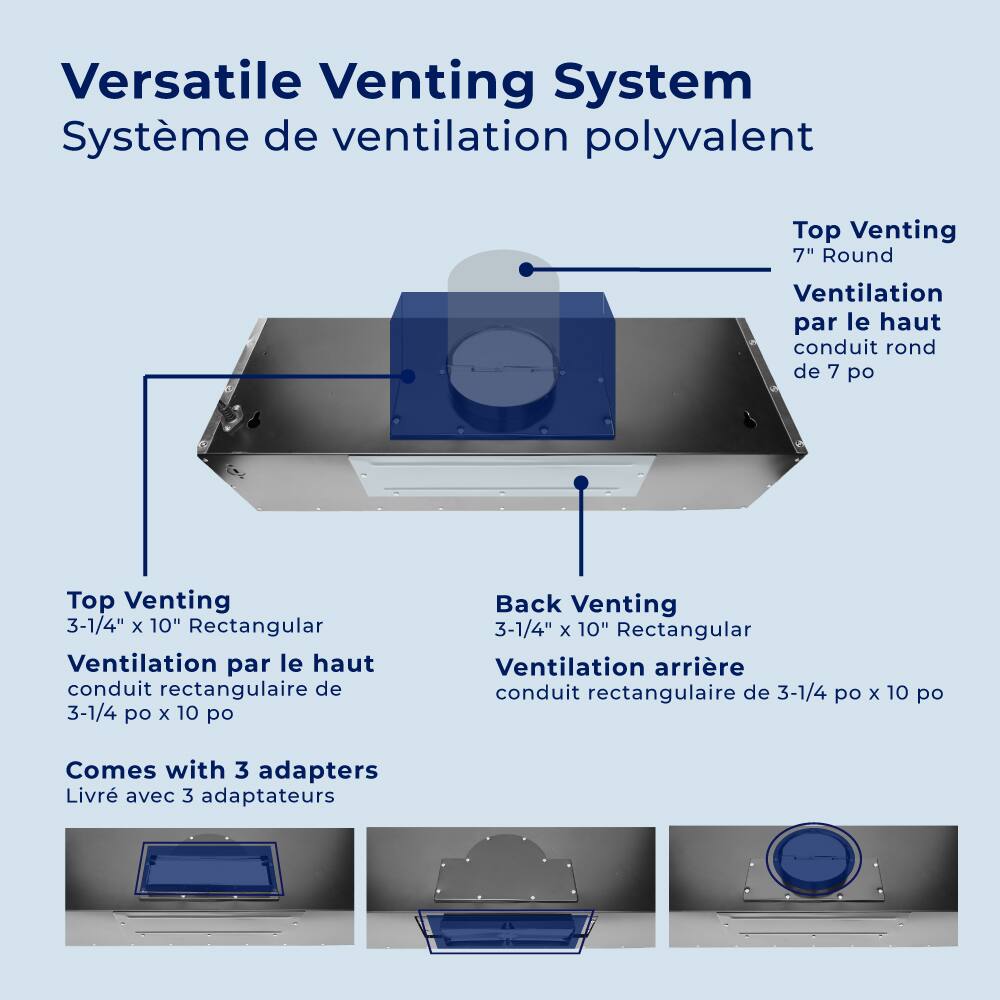 Versatile Venting System  
Système de ventilation polyvalent  

Top Venting  
7" Round  
Ventilation par le haut conduit rond de 7 po  

Top Venting  
3-1/4" x 10" Rectangular  
Ventilation par le haut conduit rectangulaire de 3-1/4 po x 10 po  

Back Venting  
3-1/4" x 10" Rectangular  
Ventilation arrière conduit rectangulaire de 3-1/4 po x 10 po  

Comes with 3 adapters  
Livré avec 3 adaptateurs
