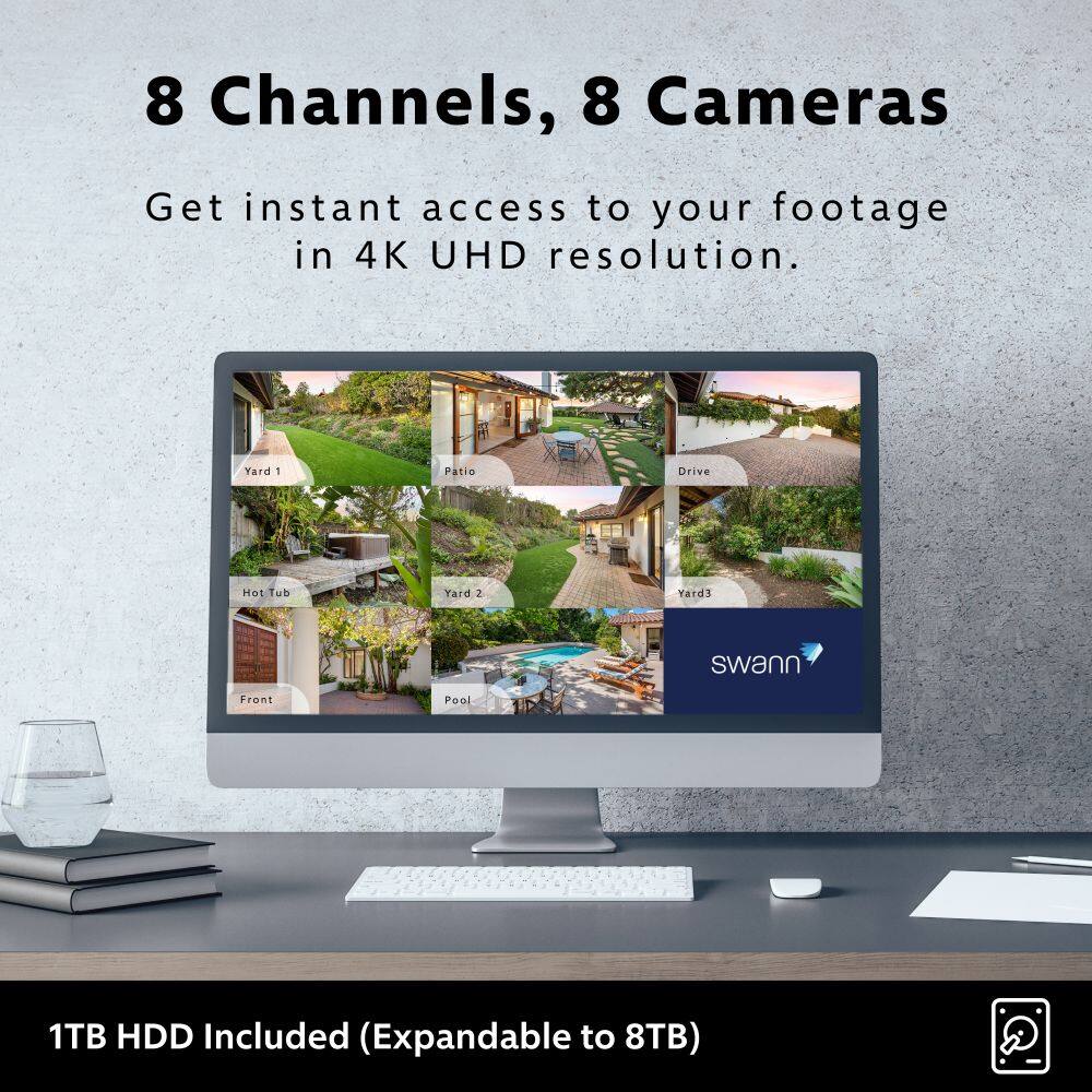 8 Channels, 8 Cameras
Get instant access to your footage in 4K UHD resolution.
Yard 1 Patio Drive Hot Tub Yard 2 Yard 3 swann Front Pool
1TB HDD Included (Expandable to 8TB)