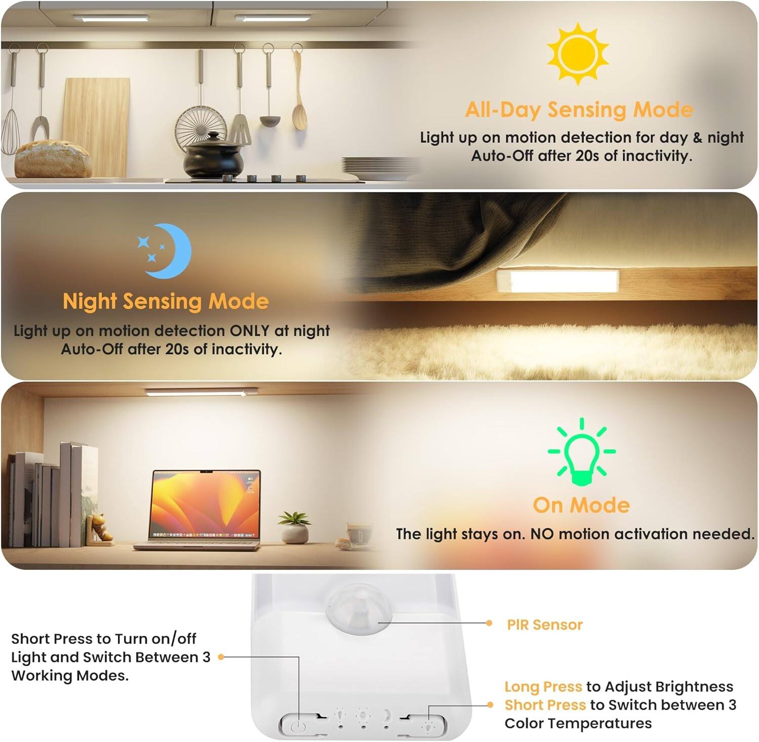 **All-Day Sensing Mode**  
Light up on motion detection for day & night  
Auto-Off after 20s of inactivity.

**Night Sensing Mode**  
Light up on motion detection ONLY at night  
Auto-Off after 20s of inactivity.

**On Mode**  
The light stays on. NO motion activation needed.

**Short Press**  
Turn on/off Light and Switch Between 3 Working Modes.

**PIR Sensor**  
Long Press to Adjust Brightness  
Short Press to Switch between 3 Color Temperatures