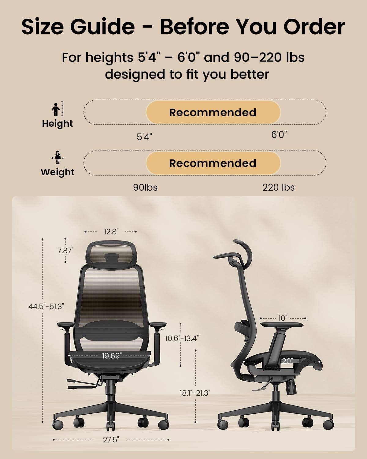 Size Guide - Before You Order

For heights 5'4" - 6'0" and 90-220 lbs designed to fit you better

Height
Recommended 5'4" 6'0"

Weight
Recommended 90lbs 220 lbs

12.8"
7.87"
44.5"-51.3"
10"
10.6-13.4"
19.69"
20
18.1"-21.3"
27.5