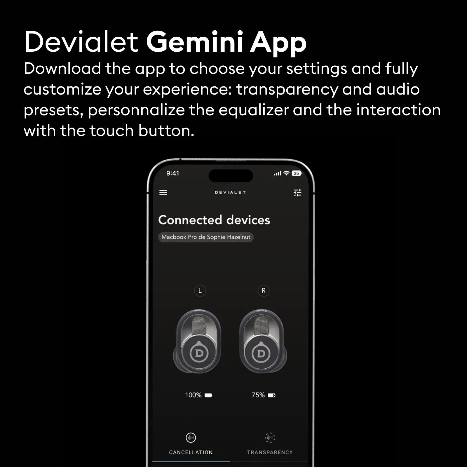 Devialet Gemini App

Download the app to choose your settings and fully customize your experience: transparency and audio presets, personalize the equalizer and the interaction with the touch button.

Connected devices  
Macbook Pro de Sophie Hazelnut  
L 100%  
R 75%  
CANCELLATION  
TRANSPARENCY