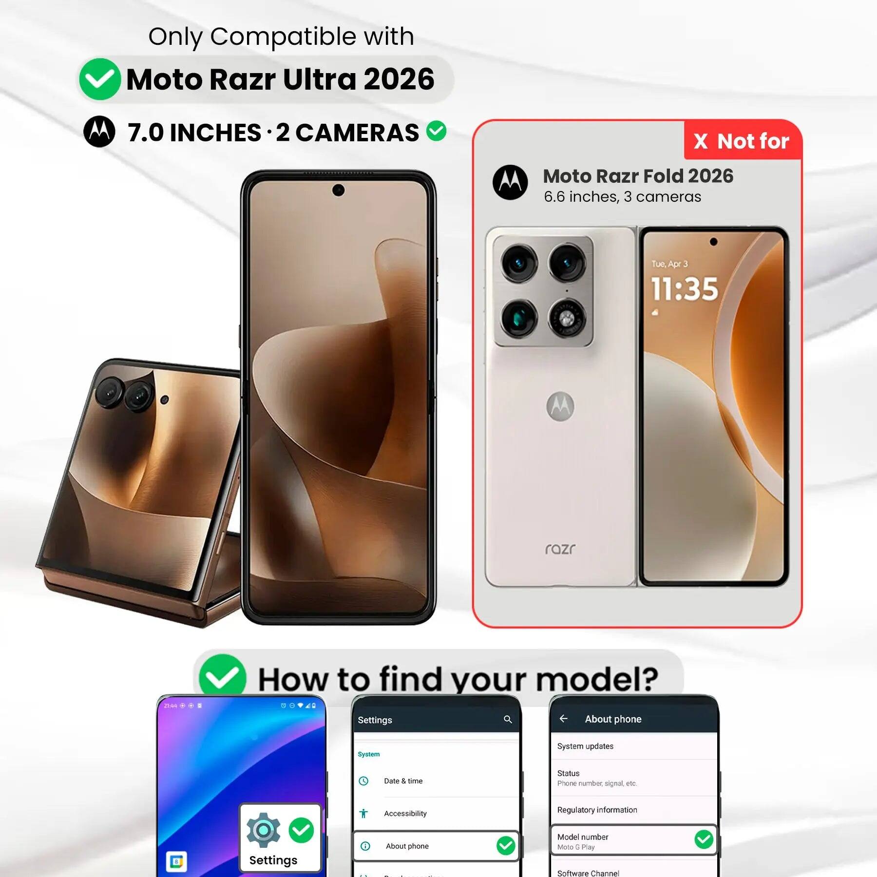Only Compatible with Moto Razr Ultra 2026  
7.0 INCHES • 2 CAMERAS  

Not for Moto Razr Fold 2026  
6.6 inches, 3 cameras  

How to find your model?  
Settings  
- About phone  
- System  
- System updates  
- Status  
- Phone number, signal etc.  
- Regulatory information  
- Model number  

Settings  
- System  
- Date & time  
- Accessibility  
- About phone