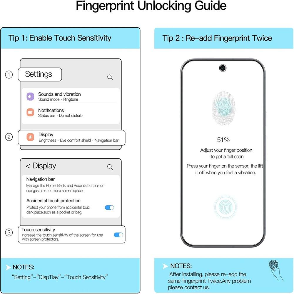**Fingerprint Unlocking Guide**

**Tip 1: Enable Touch Sensitivity**

1. **Settings**
   - Sounds and vibration
     - Sound mode: Ringtone
     - Notifications
     - Status bar: Do not disturb

2. **Display**
   - Brightness
   - Eye comfort shield
   - Navigation bar

3. **Display**
   - Navigation bar
     - Manage the Home, Back, and Recents buttons or use gestures for more screen space.
   - Accidental touch protection
     - Protect your phone from accidental touch in dark places, such as a pocket or bag.
   - Touch sensitivity
     - Increase the touch sensitivity of the screen for use with screen protectors.

**NOTES:**
- "Settings" -> "Display" -> "Touch Sensitivity"

**Tip 2: Re-add Fingerprint Twice**

- Adjust your finger position to get a full scan.
- Press your finger on the sensor, the lift it off when you feel a vibration.

**NOTES:**
- After installing, please re-add the same fingerprint twice. Any problem, please contact us.