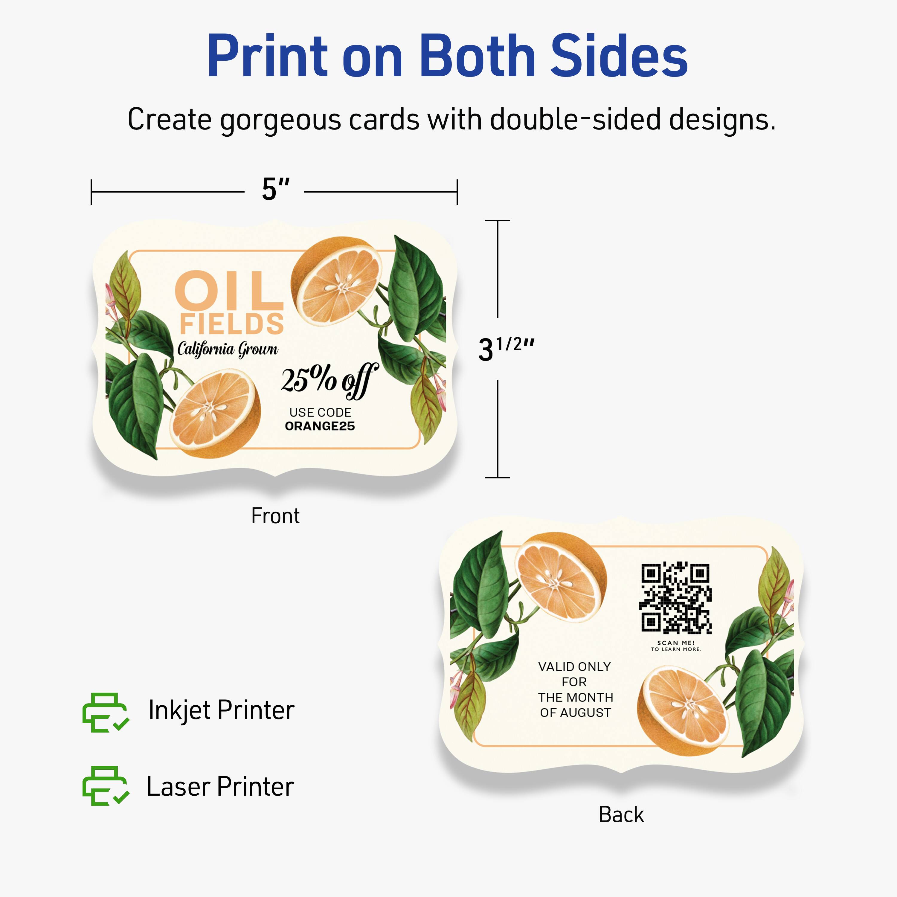 Print on Both Sides

Create gorgeous cards with double-sided designs.

5" x 3½"

Front
OIL FIELDS
California Grown
25% off
USE CODE ORANGE25

Back
VALID ONLY FOR THE MONTH OF AUGUST

Inkjet Printer
Laser Printer