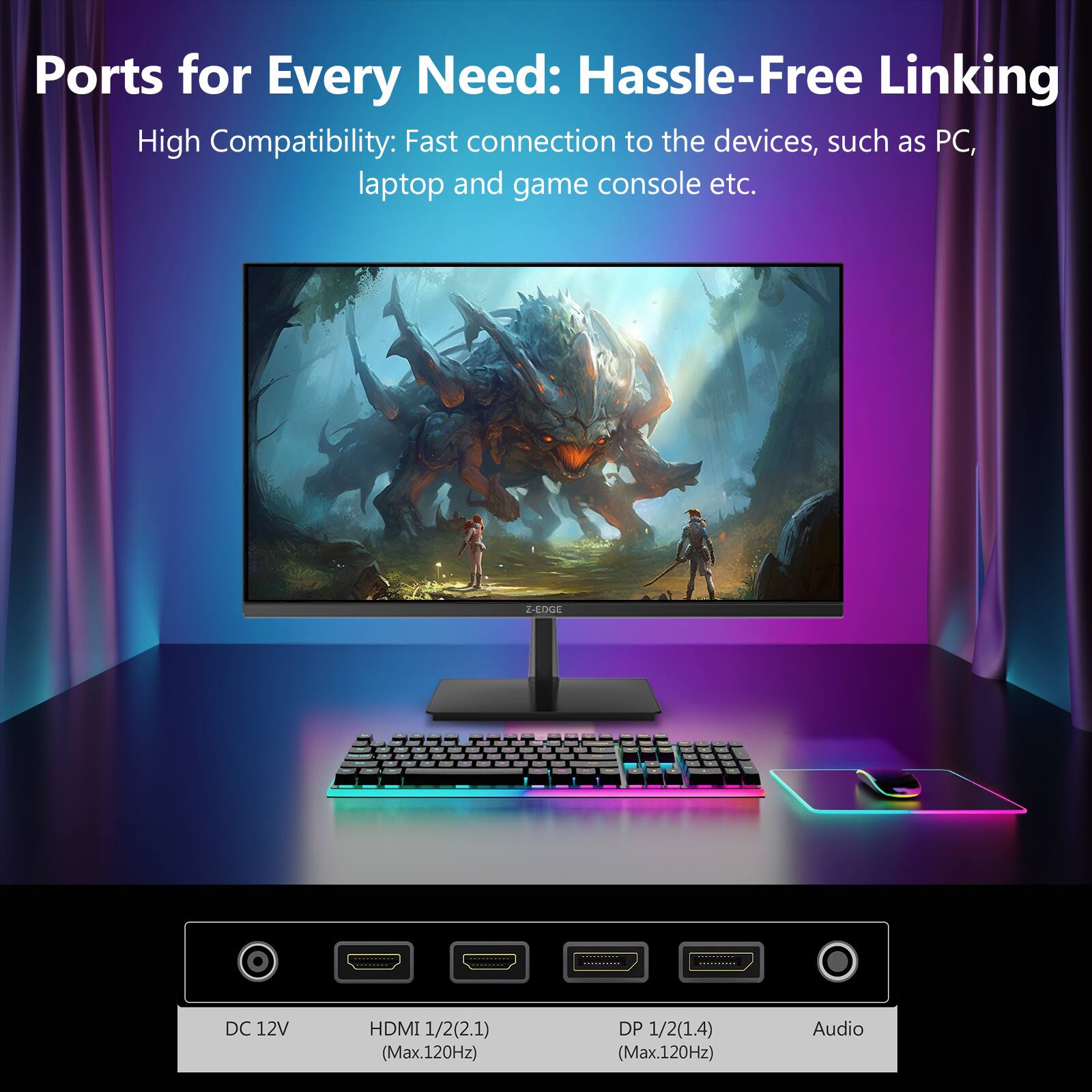 Ports for Every Need: Hassle-Free Linking  
High Compatibility: Fast connection to the devices, such as PC, laptop and game console etc.  

Z-EDGE  

DC 12V  
HDMI 1/2(2.1) (Max.120Hz)  
DP 1/2(1.4) (Max.120Hz)  
Audio