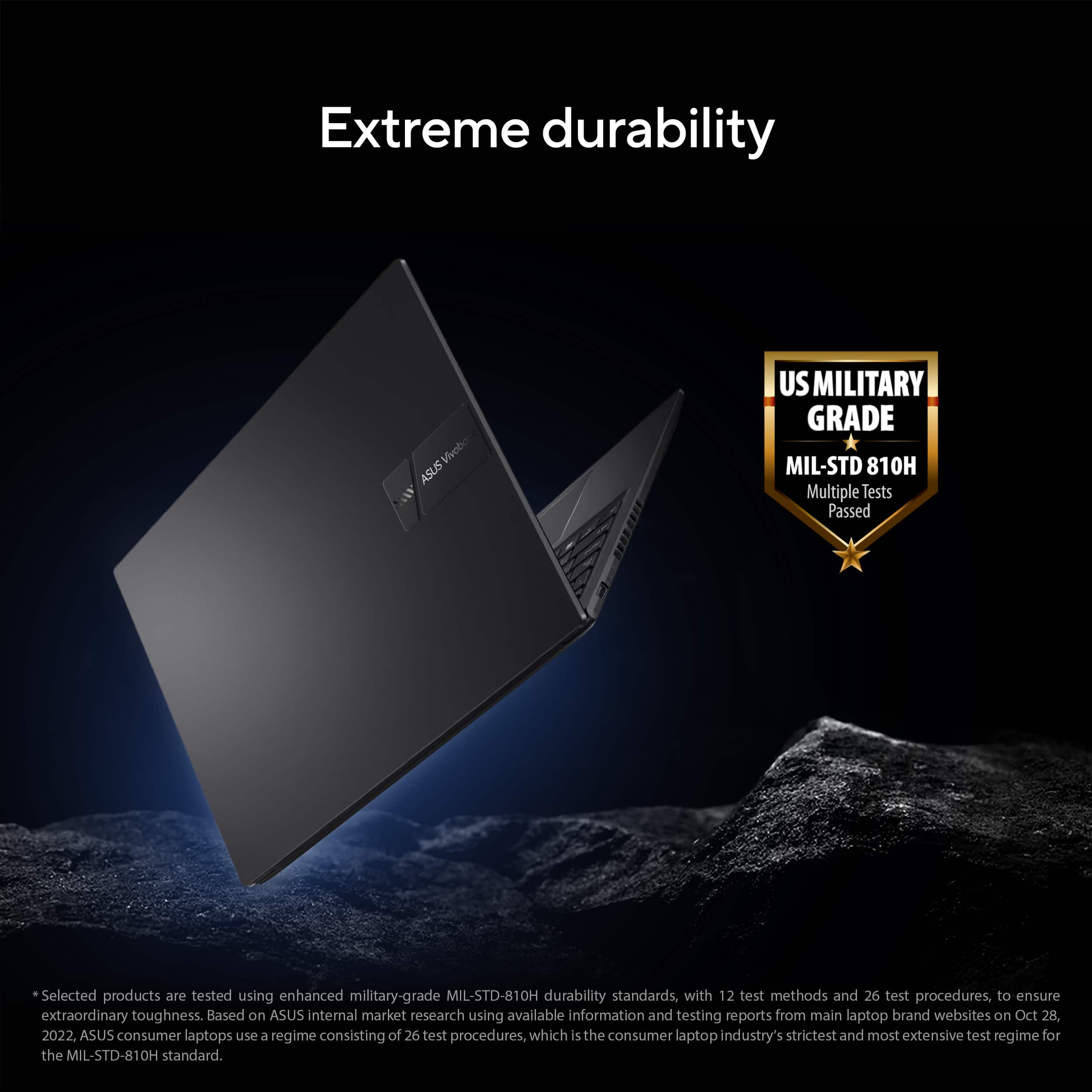 Extreme durability: Vivobook ASUS US Military Grade MIL-STD 810H Multiple tests passed: Selected products are tested using enhanced military-grade MIL-STD-810H durability standards, with 12 test methods and 26 test procedures, to ensure extraordinary toughness. Based on ASUS internal market research using available information and testing reports from main laptop brand websites on Oct 28 2022, ASUS consumer laptops use a regime consisting of 26 test procedures, which is the consumer laptop industry's strictest and most extensive test regime for the MIL-STD-810H standard.