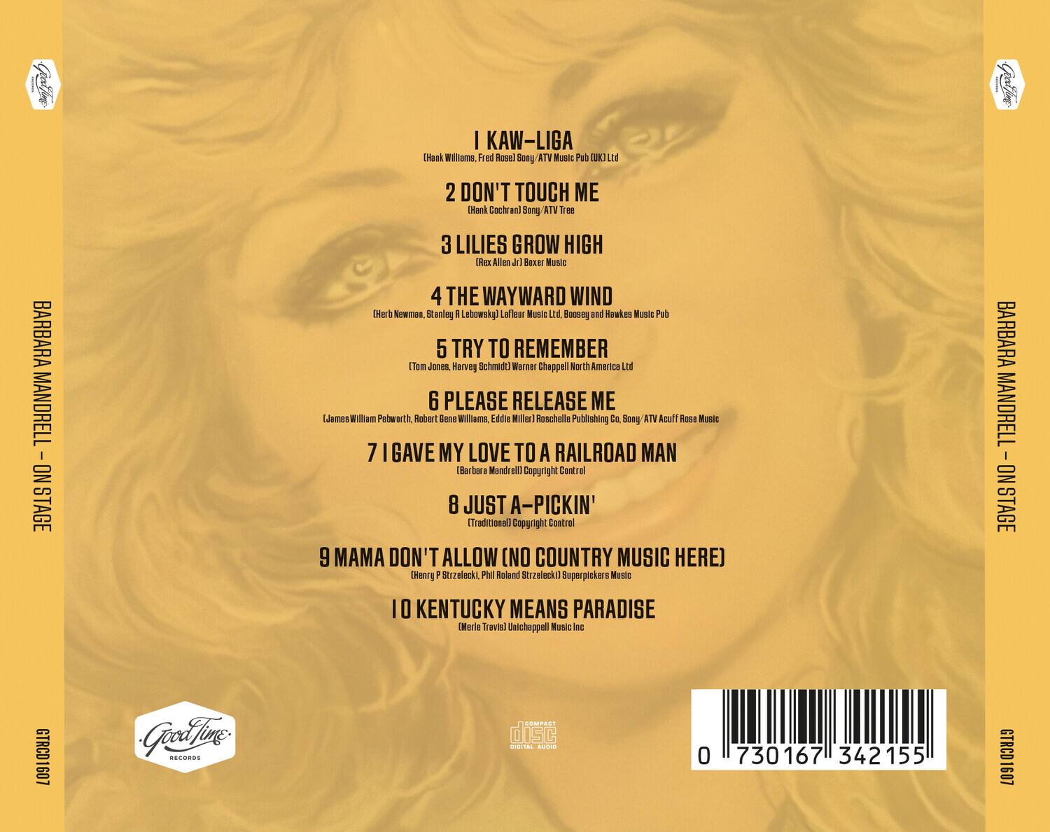 1. I KAW-LIGA  
   (Hank Williams, Fred Rose) Sony ATV Music Pub (UK) Ltd

2. DON'T TOUCH ME  
   (Hank Cochran) Sony/ATV Tree

3. LILIES GROW HIGH  
   (Rex Allen Jr) Boxer Music

4. THE WAYWARD WIND  
   (Herb Newman, Stanley Lebowsky) LaFleur Music Ltd, Boosey and Hawkes Music Pub

5. TRY TO REMEMBER  
   (Tom Jones, Harvey Schmidt) Warner Chappell North America Ltd

6. PLEASE RELEASE ME  
   (James Webb, Robert Gene Williams, Eddie Miller) Reschelle Publishing Co., Sony/ATV Acuff Rose Music

7. I GAVE MY LOVE TO A RAILROAD MAN  
   (Barbara Mandrell) Copyright Control

8. JUST A-PICKIN'  
   (Traditional) Copyright Control

9. MAMA DON'T ALLOW (NO COUNTRY MUSIC HERE)  
   (Henry P. Strzelecki, Phil Roland Strzelecki) Superpickers Music

10. KENTUCKY MEANS PARADISE  
    (Merle Travis) Unichappell Music Inc

---

BARBARA MANDELL - ON STAGE

Good Time Records

COMPACT DISC  
DIGITAL AUDIO

0 730167 342155

GTRCD1607