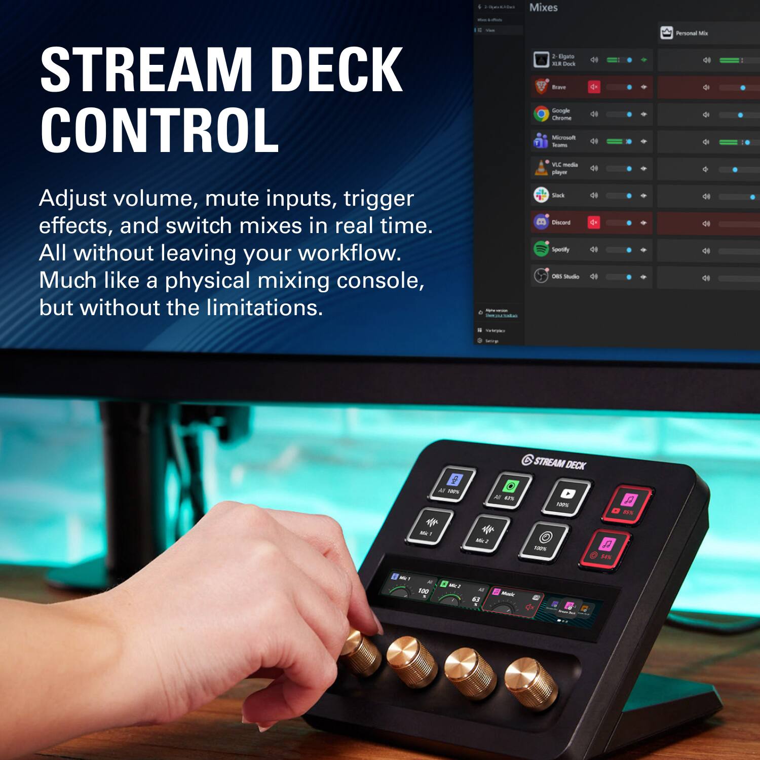 Mixes

STREAM DECK CONTROL
Adjust volume, mute inputs, trigger effects, and switch mixes in real time. All without leaving your workflow. Much like a physical mixing console, but without the limitations

AM formentos Perportable
2 Elgato ILM Dock Brave Google Chrome Microsoft Teams VLC media player Slack Discord Spotify 065 Studio
Personal Mix

STREAM DECK
All 18%
All 67%
100%
85%

Mc1
100%
54%
Mit? 100 *
Mc2
63

Music