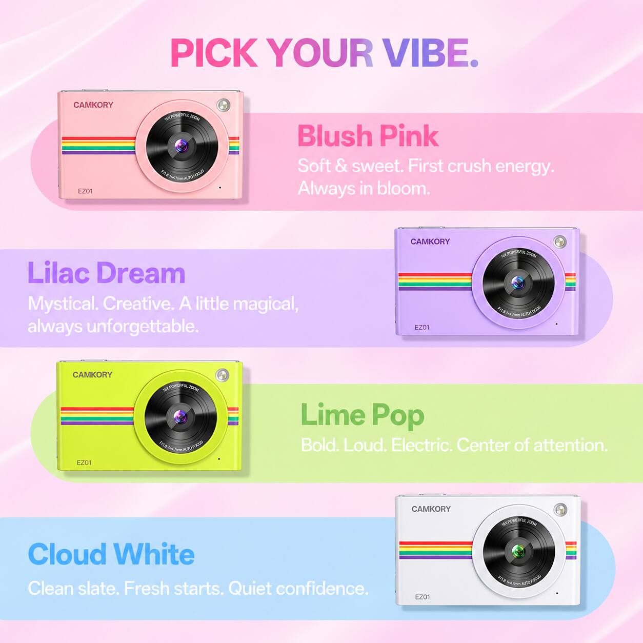 PICK YOUR VIBE.

CAMKORY EZ01

Blush Pink
Soft & sweet. First crush energy. Always in bloom.

Lilac Dream
Mystical. Creative. A little magical, always unforgettable.

Lime Pop
Bold. Loud. Electric. Center of attention.

Cloud White
Clean slate. Fresh starts. Quiet confidence.