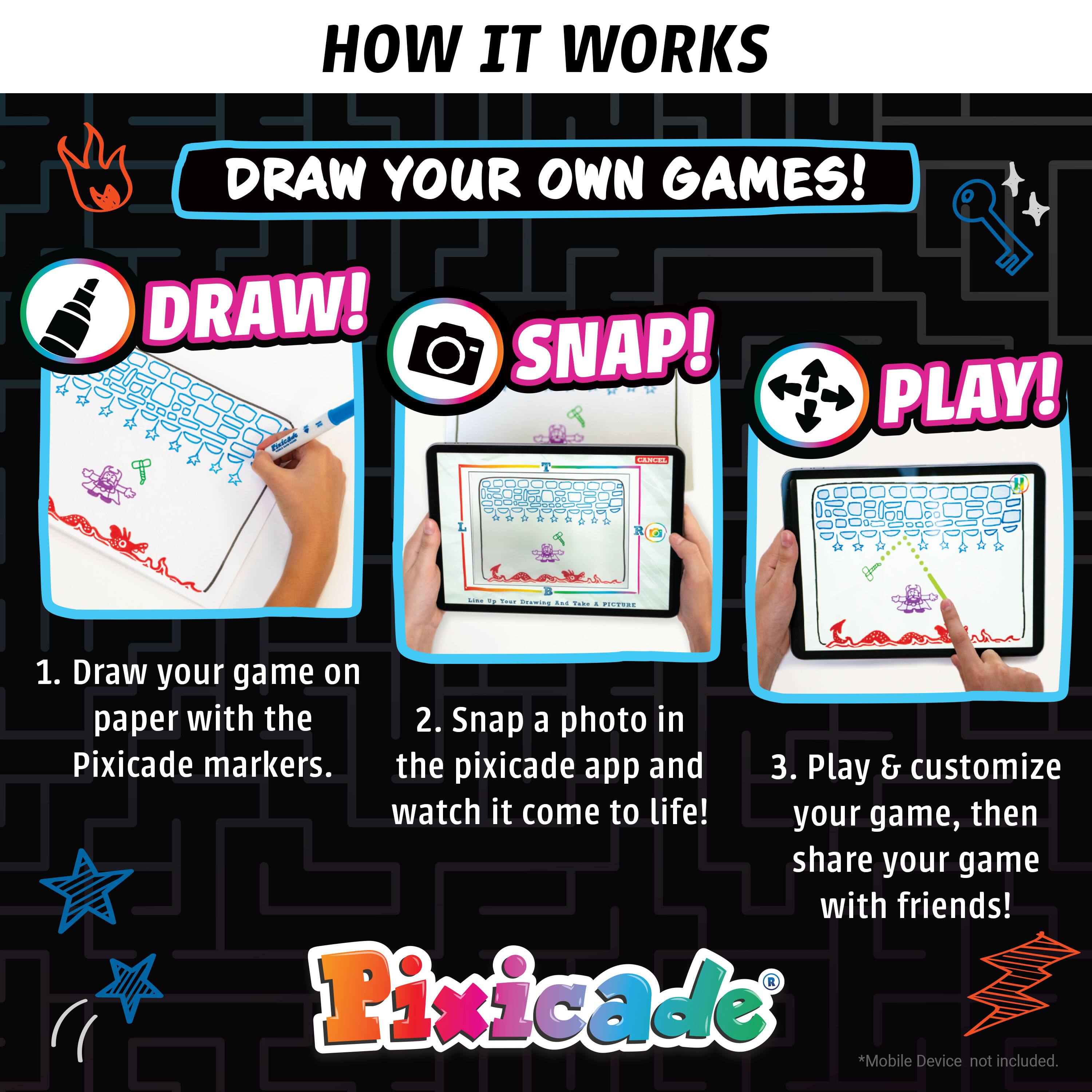 HOW IT WORKS
DRAW YOUR OWN GAMES!
DRAW! C SNAP! ...- PLAY! ...
1. Draw your game on paper with the Pixicade markers.
2. Snap a photo in the pixicade app and watch it come to life!
3. Play & customize your game, then share your game with friends!
Pixicade
*Mobile Device not included.