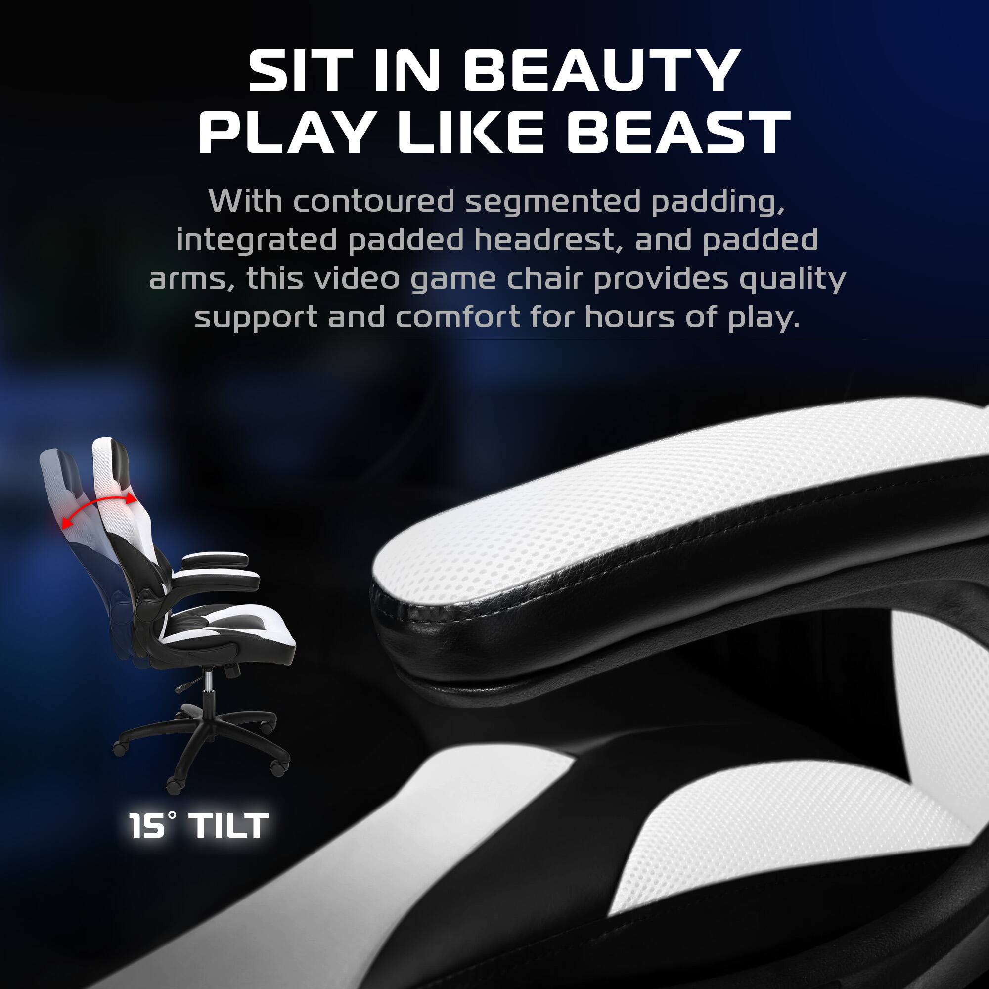 SIT IN BEAUTY  
PLAY LIKE BEAST  

With contoured segmented padding, integrated padded headrest, and padded arms, this video game chair provides quality support and comfort for hours of play.  

15° TILT