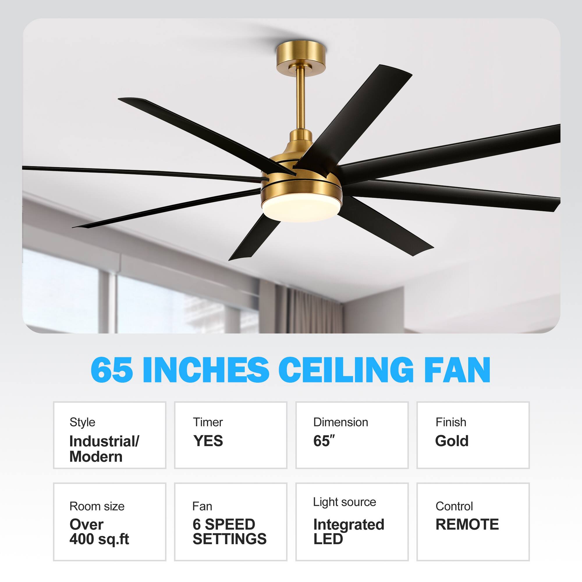 65 INCHES CEILING FAN
Style Industrial/ Modern
Timer YES
Dimension 65"
Finish Gold
Room size Over 400 sq.ft
Fan 6 SPEED SETTINGS
Light source Integrated LED
Control REMOTE