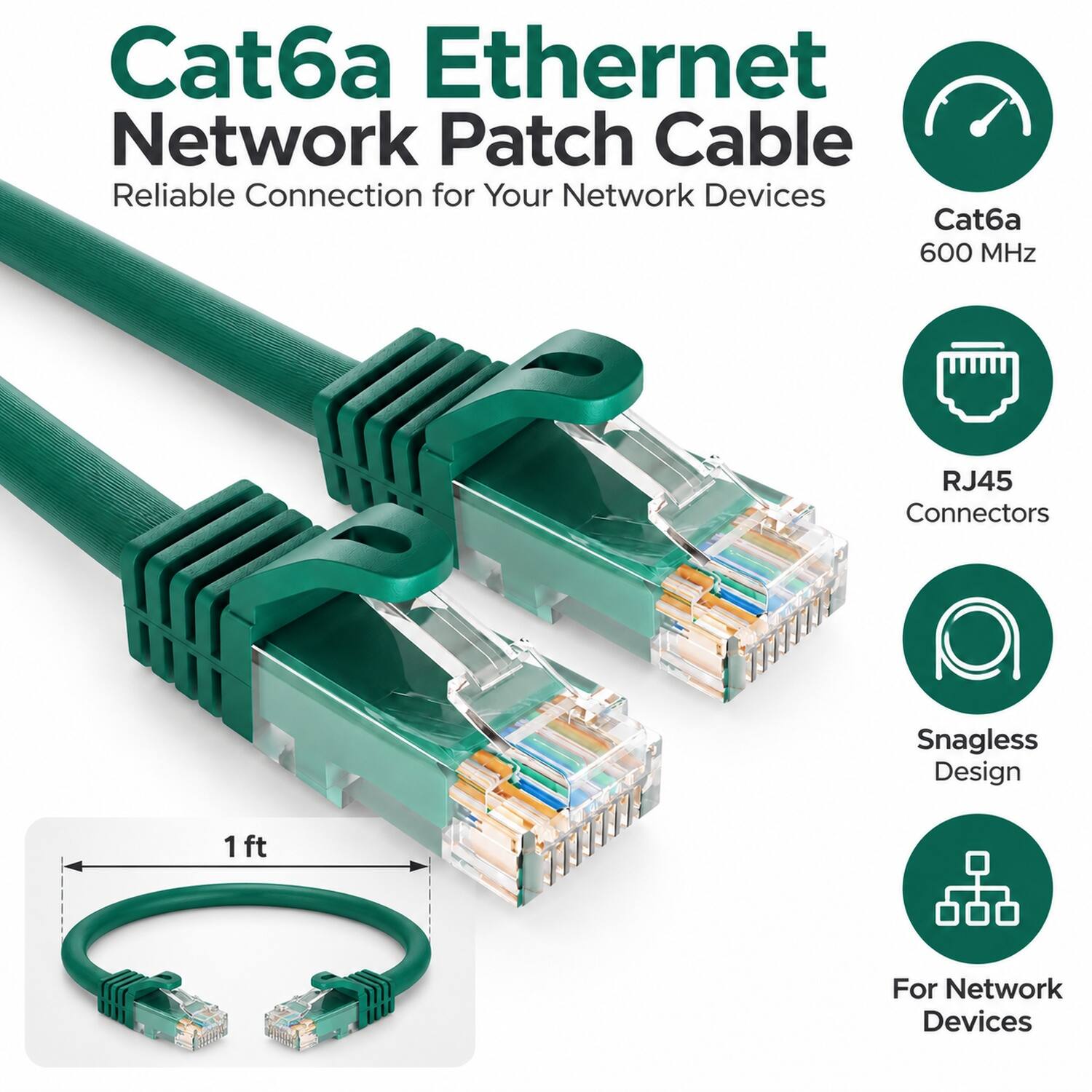 Cat6a Ethernet Network Patch Cable  
Reliable Connection for Your Network Devices  
Cat6a 600 MHz  
RJ45 Connectors  
Snagless Design  
1 ft  
For Network Devices