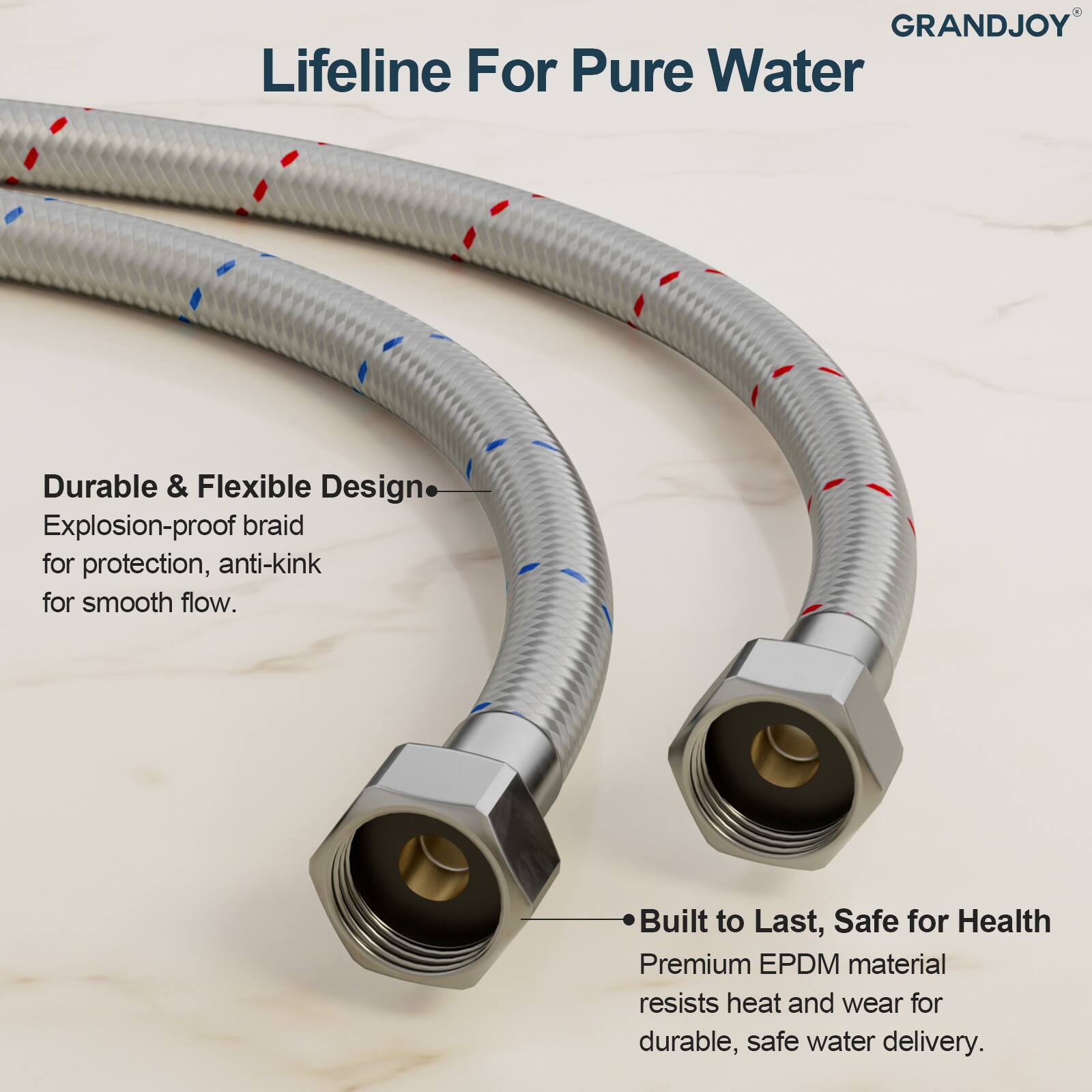**Lifeline For Pure Water**

**GRANDJOY**

---

**Durable & Flexible Design**  
- Explosion-proof braid for protection, anti-kink for smooth flow.

**Built to Last, Safe for Health**  
- Premium EPDM material resists heat and wear for durable, safe water delivery.