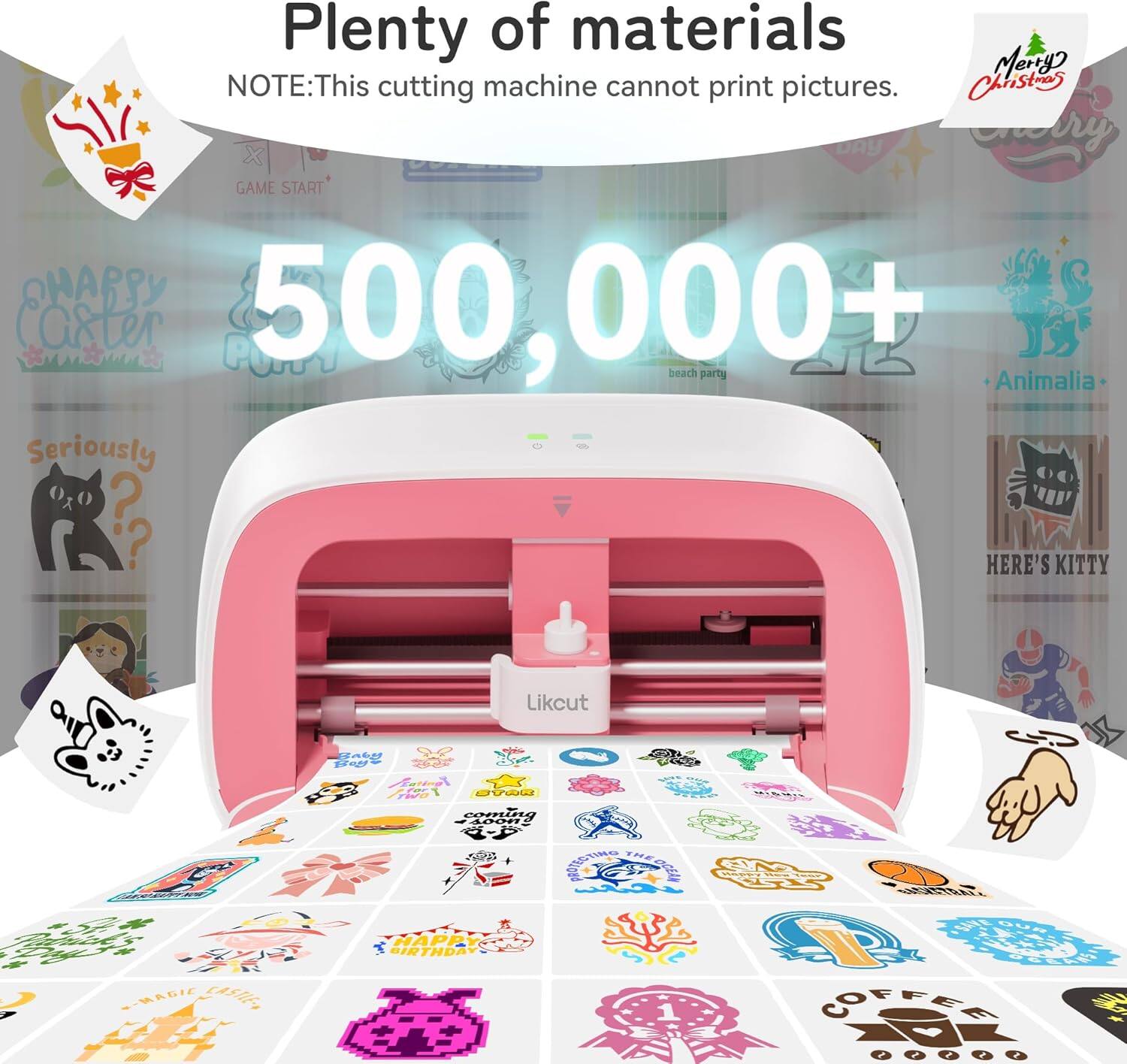 Plenty of materials  
NOTE: This cutting machine cannot print pictures.  

500,000+  

Merry Christmas  

GAME START  

beach party  

Animalia  

Seriously?  

HERE'S KITTY  

HAPPY BIRTHDAY  

COFFEE