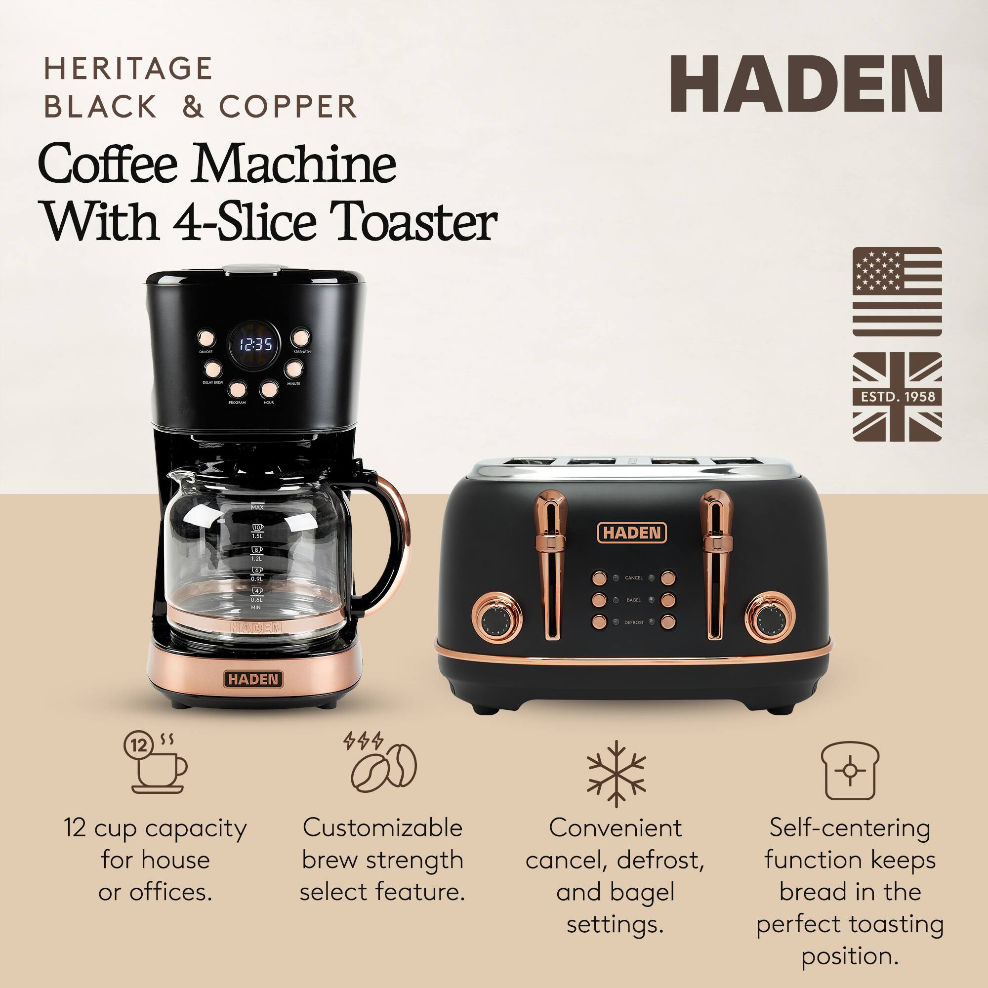 HERITAGE BLACK & COPPER Coffee Machine With 4-Slice Toaster

HADEN 1235

ESTD. 1958

- 12 cup capacity for house or offices.
- Customizable brew strength select feature.
- Convenient cancel, defrost, and bagel settings.
- Self-centering function keeps bread in the perfect toasting position.