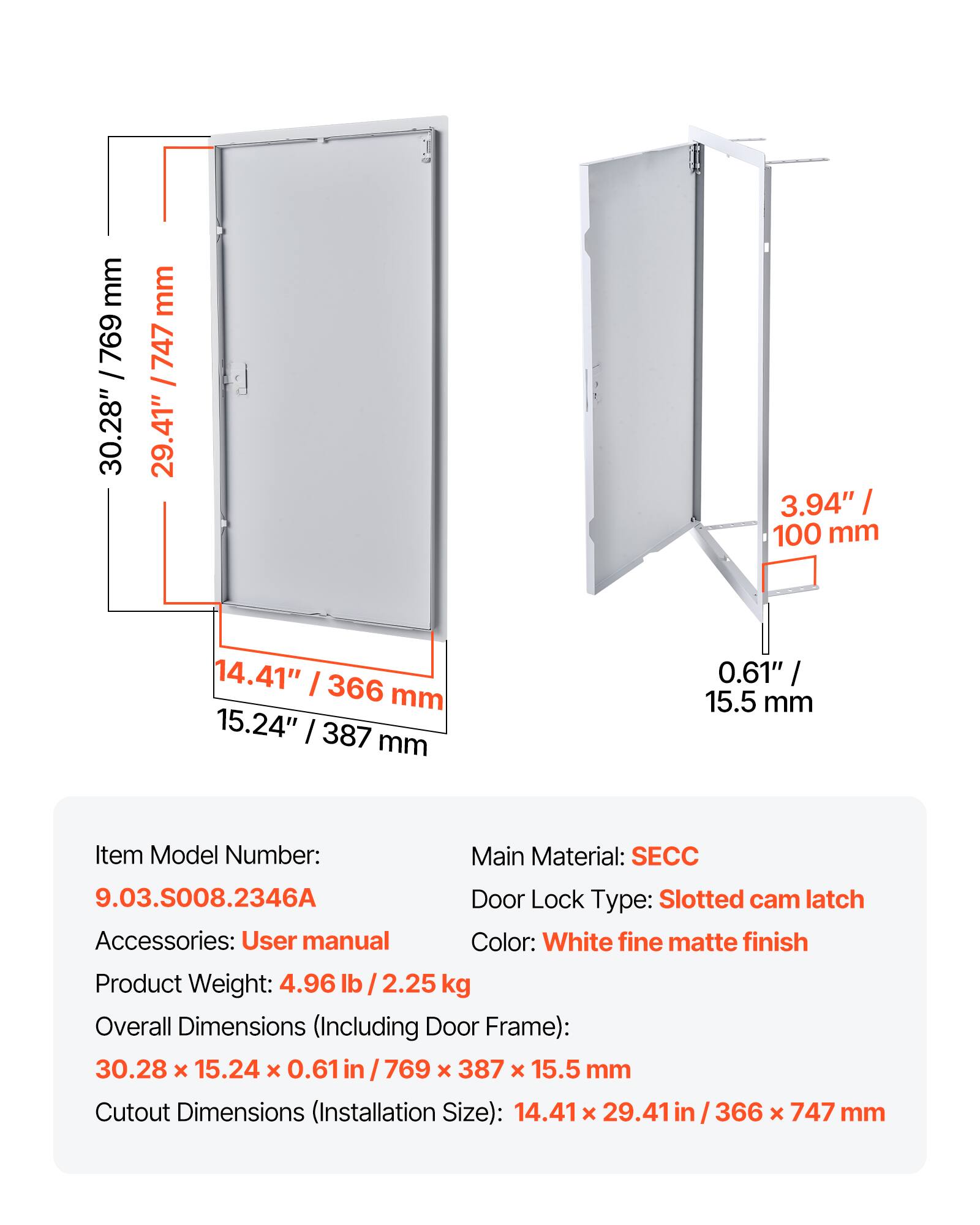 mm / 769 / 30.28" mm / 747 29.41" 3.94" / 100 mm 14.41" I 366 mm 15.24" I 387 mm 0.61" / / 15.5 mm

Item Model Number: 9.03.S008.2346A

Main Material: SECC

Door Lock Type: Slotted cam latch

Accessories: User manual

Color: White fine matte finish

Product Weight: 4.96 lb 2.25 kg

Overall Dimensions (Including Door Frame): 30.28 x 15.24 x 0.61 in 769 x 387 x 15.5 mm

Cutout Dimensions (Installation Size): 14.41 x 29.41 in 366 x 747 mm