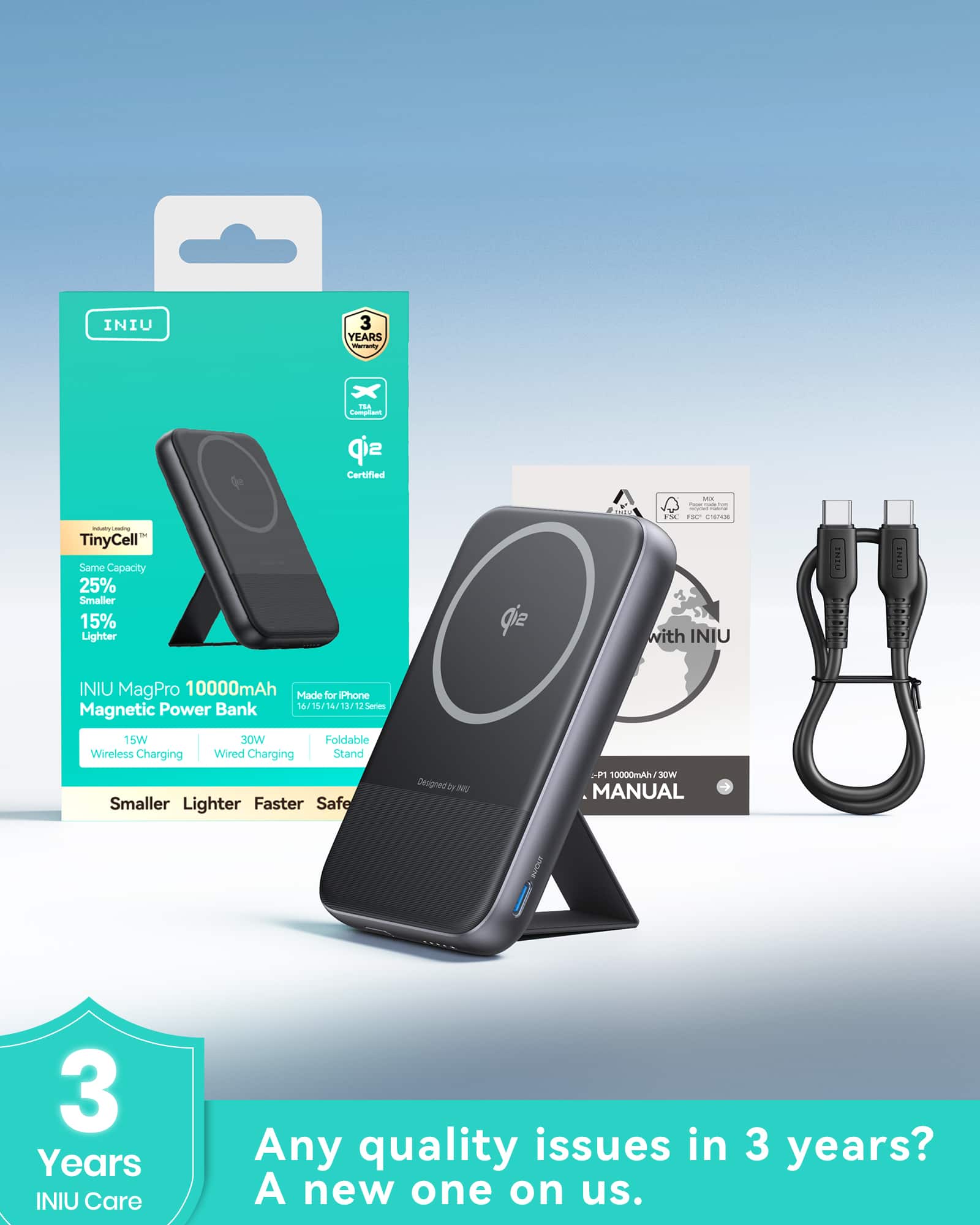 INIU
3 Years Warranty
TinyCell™
Same Capacity
25% Smaller
15% Lighter
INIU MagPro 10000mAh
Magnetic Power Bank
15W Wireless Charging
30W Wired Charging
Foldable Wireless Charging Stand
Made for iPhone
16/15/14/13/12 Series
Smaller
Lighter
Faster
Safer
INIU Care
Any quality issues in 3 years?
A new one on us.
3 Years
INIU Care
INIU
3 Years Warranty
TinyCell™
Same Capacity
25% Smaller
15% Lighter
INIU MagPro 10000mAh
Magnetic Power Bank
15W Wireless Charging
30W Wired Charging
Foldable Wireless Charging Stand
Made for iPhone
16/15/14/13/12 Series
Smaller
Lighter
Faster
Safer
INIU Care
Any quality issues in 3 years?
A new one on us.
INIU
3 Years Warranty
TinyCell™
Same Capacity
25% Smaller
15%