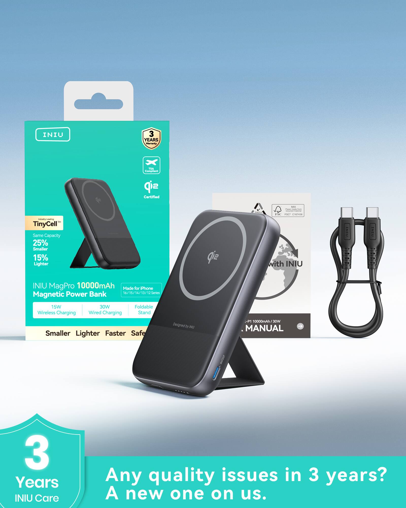 INIU  
3 Years Warranty  

TinyCell™  
Same Capacity  
25% Smaller  
15% Lighter  

INIU MagPro 10000mAh  
Magnetic Power Bank  
15W Wireless Charging  
30W Wired Charging  
Foldable Wireless Charging Stand  

Made for iPhone  
16/15/14/13/12 Series  

Smaller  
Lighter  
Faster  
Safer  

INIU Care  
Any quality issues in 3 years?  
A new one on us.  

3 Years  
INIU Care  

INIU  
3 Years Warranty  

TinyCell™  
Same Capacity  
25% Smaller  
15% Lighter  

INIU MagPro 10000mAh  
Magnetic Power Bank  
15W Wireless Charging  
30W Wired Charging  
Foldable Wireless Charging Stand  

Made for iPhone  
16/15/14/13/12 Series  

Smaller  
Lighter  
Faster  
Safer  

INIU Care  
Any quality issues in 3 years?  
A new one on us.  

INIU  
3 Years Warranty  

TinyCell™  
Same Capacity  
25% Smaller  
15%