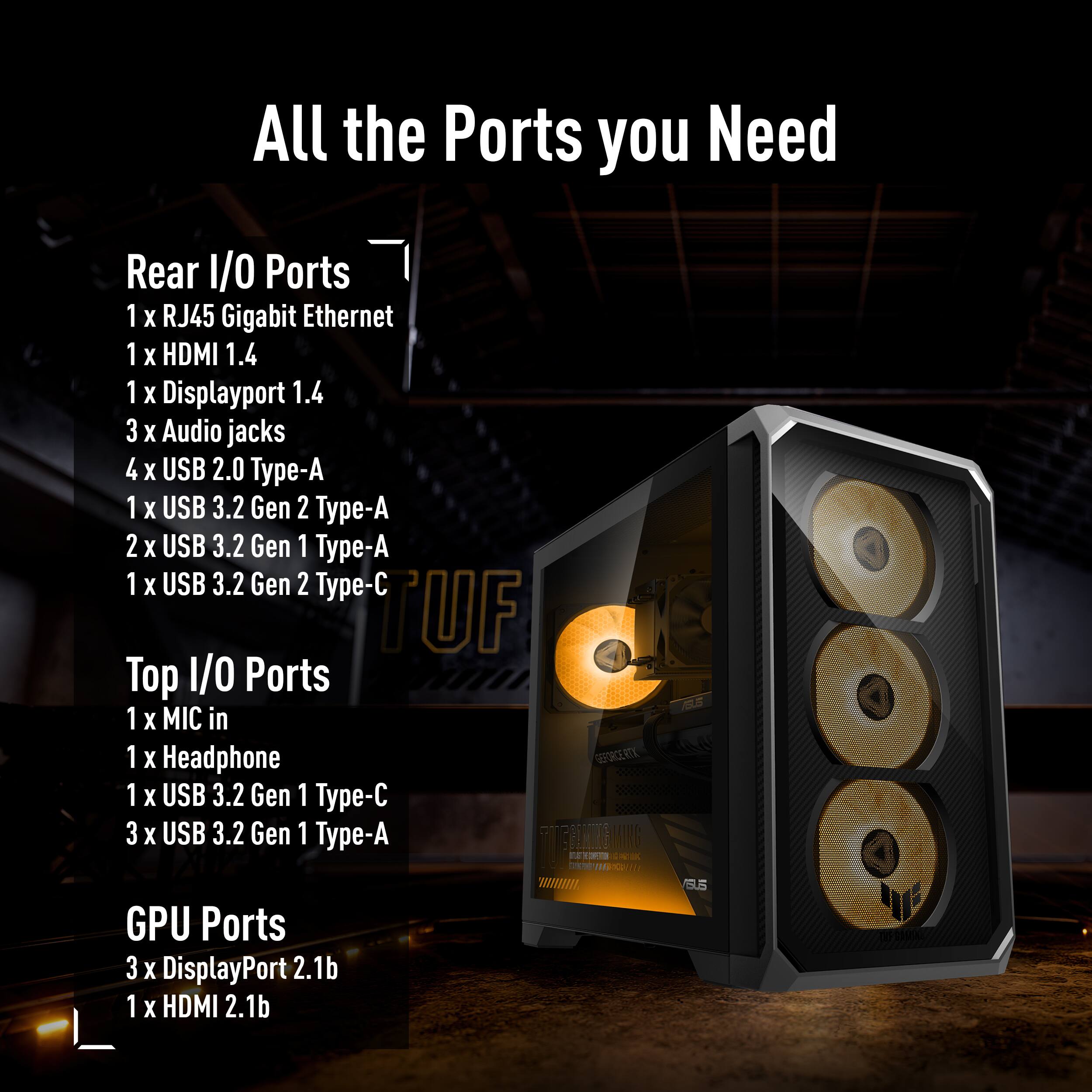 All the Ports you Need

Rear I/O Ports
1 x RJ45 Gigabit Ethernet
1 x HDMI 1.4
1 x Displayport 1.4
3 x Audio jacks
4 x USB 2.0 Type-A
1 x USB 3.2 Gen 2 Type-A
2 x USB 3.2 Gen 1 Type-A
1 x USB 3.2 Gen 2 Type-C

Top I/O Ports
1 x MIC in
1 x Headphone
1 x USB 3.2 Gen 1 Type-C
3 x USB 3.2 Gen 1 Type-A

GPU Ports
3 x DisplayPort 2.1b
1 x HDMI 2.1b