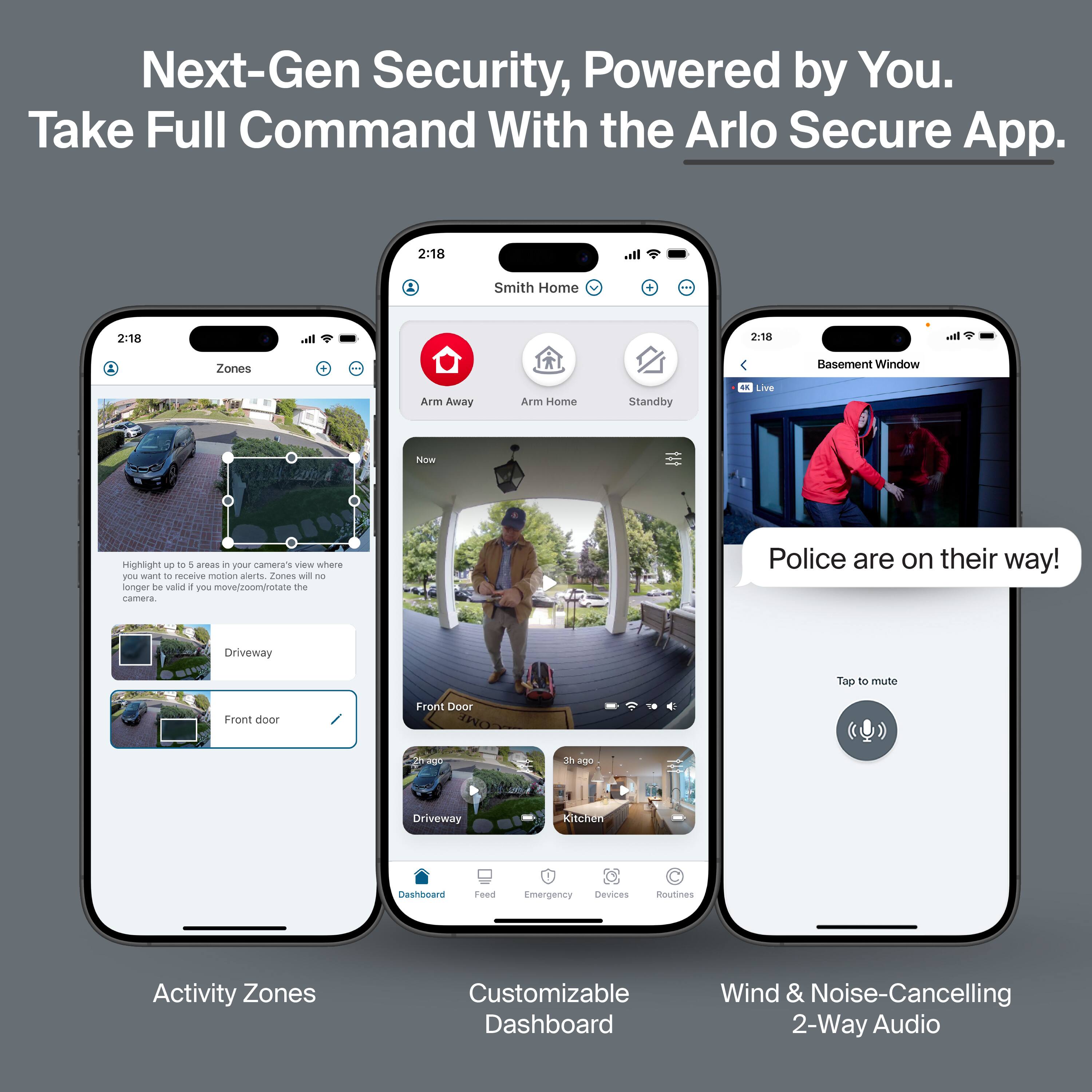 Next-Gen Security, Powered by You.  
Take Full Command With the Arlo Secure App.

- Activity Zones  
  Highlight up to 5 areas in your camera's view where you want to receive motion alerts. Zones will no longer be valid if you move/zoom/rotate the camera.  
  Driveway  
  Front door

- Customizable Dashboard  
  Dashboard  
  Feed  
  Emergency  
  Devices  
  Routines

- Wind & Noise-Cancelling 2-Way Audio  
  Police are on their way!  
  Tap to mute