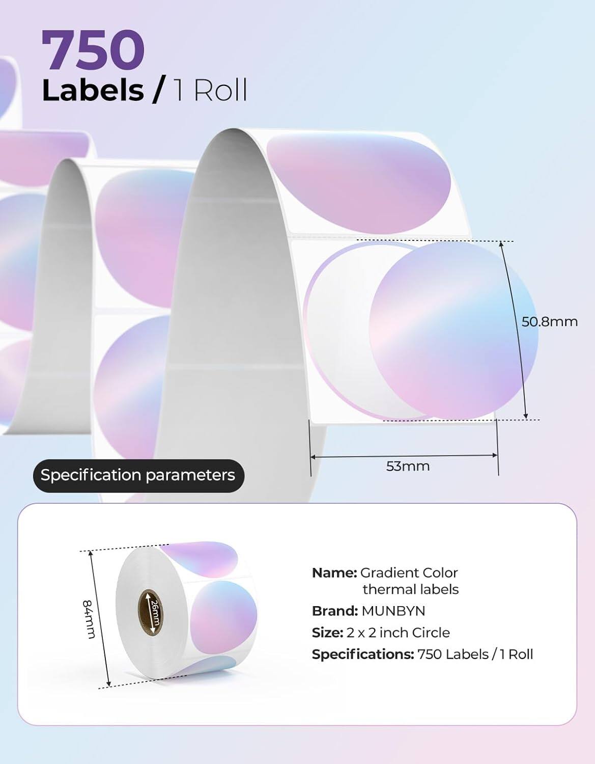 750 Labels / 1 Roll

Specification parameters

50.8mm  
53mm  
84mm  
26mm  

Name: Gradient Color thermal labels  
Brand: MUNBYN  
Size: 2 x 2 inch Circle  
Specifications: 750 Labels / 1 Roll